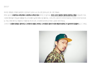 2013.7
차우진: 팬덤은, 어떻게 설정하고 있어요? 10대 소녀, 아니면 20대 남자, 뭐 그런 것들요.
피독: 일단은 초등학교 6학년에서 고등학교 2학년 정도까지인 것 같아요. 차차 나이가 들면서 함께 성장하는 팬덤이 필요한 거죠.
그런데 멤버들이 연습생 생활을 하느라 보통의 삶에 대해서 잘 몰라요. 그러니까 스토리가 이어지기보다는 각자의 이야기로 흐르
는 거죠. 연애 얘기도 애절하고 아름다운 게 아니라 그 또래의 유치하고 어린 느낌의 곡이거든요.
그러다가 나중엔 경험도 많아지고 그러면서 내용도 바뀌고 그게 좋은 결과가 되면 팬덤의 범위도 더 넓어지지 않을까 싶고 그래요.
 
