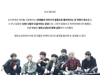 다시 앞으로!
신기하게도 아이돌 시장에서는 10대들의 이야기가 힙합으로 풀어진다는 것 자체가 희소했고,
누구나 있었던 10대 시절의 오글거리는 감성(나는 그런거 없었다고 하지마세욧!!)이 통했고,
오랜 팬들은 방탄소년단과 함께 성장하기 시작했다
방탄소년단보다 어린 친구들은 어차피 지나간 음악을 들으며 또 공감할 수 있다
 