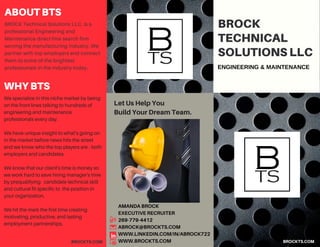 BROCKTS.COM
BROCK Technical Solutions LLC. is a
professional Engineering and
Maintenance direct hire search firm
serving the manufacturing industry. We
partner with top employers and connect
them to some of the brightest
professionals in the industry today.
WHYBTS
BROCK
TECHNICAL
SOLUTIONSLLC
ENGINEERING & MAINTENANCE
AMANDABROCK
EXECUTIVERECRUITER
269-779-4412
ABROCK@BROCKTS.COM
WWW.LINKEDIN.COM/IN/ABROCK722
WWW.BROCKTS.COMBROCKTS.COM
ABOUTBTS
We specialize in this niche market by being
on the front lines talking to hundreds of
engineering and maintenance
professionals every day.
We have unique insight to what’s going on
in the market before news hits the street
and we know who the top players are - both
employers and candidates.
We know that our client's time is money so
we work hard to save hiring manager's time
by prequalifying candidate technical skill
and cultural fit specific to the position in
your organization.
We hit the mark the first time creating
motivating, productive, and lasting
employment partnerships.
LetUsHelpYou
BuildYourDreamTeam.
 