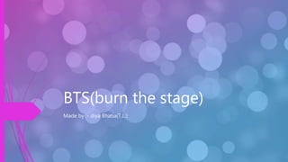 BTS(burn the stage)
Made by :- diya Bhatia(T.L.)
 