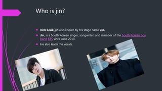 Who is jin?
 Kim Seok-jin also known by his stage name Jin.
 Jin, is a South Korean singer, songwriter, and member of the South Korean boy
band BTS since June 2013.
 He also leads the vocals.
 