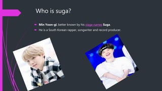 Who is suga?
 Min Yoon-gi, better known by his stage names Suga.
 He is a South Korean rapper, songwriter and record producer.
 