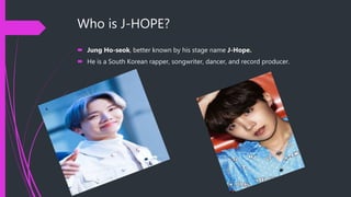 Who is J-HOPE?
 Jung Ho-seok, better known by his stage name J-Hope.
 He is a South Korean rapper, songwriter, dancer, and record producer.
 
