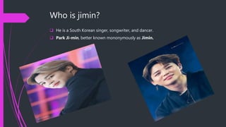 Who is jimin?
 He is a South Korean singer, songwriter, and dancer.
 Park Ji-min, better known mononymously as Jimin.
 