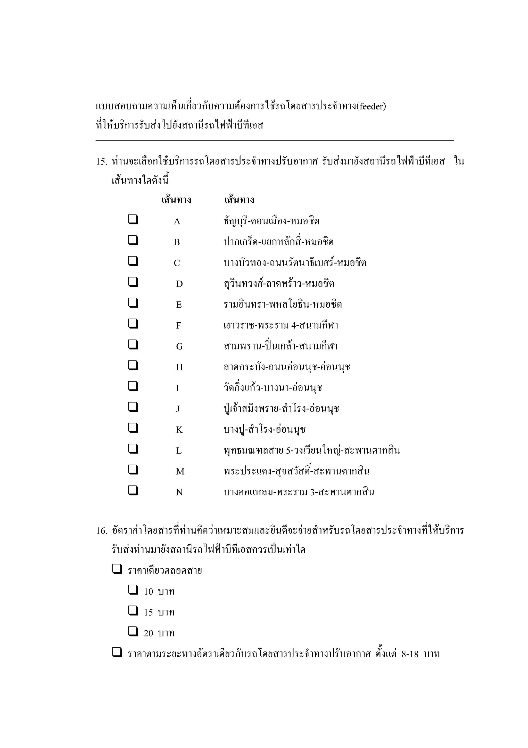 แบบสอบถามความเห็นเกี่ยวกับความตองการใชรถโดยสารประจําทาง(feeder)
ที่ใหบริการรับสงไปยังสถานีรถไฟฟาบีทีเอส
15. ทานจะเลือกใชบริการรถโดยสารประจําทางปรับอากาศ รับสงมายังสถานีรถไฟฟาบีทีเอส ใน
เสนทางใดดังนี้
เสนทาง เสนทาง
❑ A ธัญบุรี-ดอนเมือง-หมอชิต
❑ B ปากเกร็ด-แยกหลักสี่-หมอชิต
❑ C บางบัวทอง-ถนนรัตนาธิเบศร-หมอชิต
❑ D สุวินทวงศ-ลาดพราว-หมอชิต
❑ E รามอินทรา-พหลโยธิน-หมอชิต
❑ F เยาวราช-พระราม 4-สนามกีฬา
❑ G สามพราน-ปนเกลา-สนามกีฬา
❑ H ลาดกระบัง-ถนนออนนุช-ออนนุช
❑ I วัดกิ่งแกว-บางนา-ออนนุช
❑ J ปูเจาสมิงพราย-สําโรง-ออนนุช
❑ K บางปู-สําโรง-ออนนุช
❑ L พุทธมณฑลสาย 5-วงเวียนใหญ-สะพานตากสิน
❑ M พระประแดง-สุขสวัสดิ์-สะพานตากสิน
❑ N บางคอแหลม-พระราม 3-สะพานตากสิน
16. อัตราคาโดยสารที่ทานคิดวาเหมาะสมและยินดีจะจายสําหรับรถโดยสารประจําทางที่ใหบริการ
รับสงทานมายังสถานีรถไฟฟาบีทีเอสควรเปนเทาใด
❑ ราคาเดียวตลอดสาย
❑ 10 บาท
❑ 15 บาท
❑ 20 บาท
❑ ราคาตามระยะทางอัตราเดียวกับรถโดยสารประจําทางปรับอากาศ ตั้งแต 8-18 บาท
 