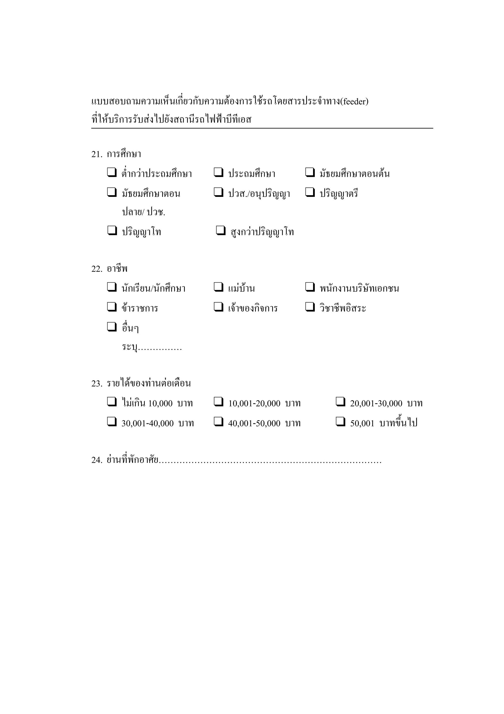 แบบสอบถามความเห็นเกี่ยวกับความตองการใชรถโดยสารประจําทาง(feeder)
ที่ใหบริการรับสงไปยังสถานีรถไฟฟาบีทีเอส
21. การศึกษา
❑ ตํ่ากวาประถมศึกษา ❑ ประถมศึกษา ❑ มัธยมศึกษาตอนตน
❑ มัธยมศึกษาตอน ❑ ปวส./อนุปริญญา ❑ ปริญญาตรี
ปลาย/ ปวช.
❑ ปริญญาโท ❑ สูงกวาปริญญาโท
22. อาชีพ
❑ นักเรียน/นักศึกษา ❑ แมบาน ❑ พนักงานบริษัทเอกชน
❑ ขาราชการ ❑ เจาของกิจการ ❑ วิชาชีพอิสระ
❑ อื่นๆ
ระบุ……………
23. รายไดของทานตอเดือน
❑ ไมเกิน 10,000 บาท ❑ 10,001-20,000 บาท ❑ 20,001-30,000 บาท
❑ 30,001-40,000 บาท ❑ 40,001-50,000 บาท ❑ 50,001 บาทขึ้นไป
24. ยานที่พักอาศัย…………………………………………………………………
 