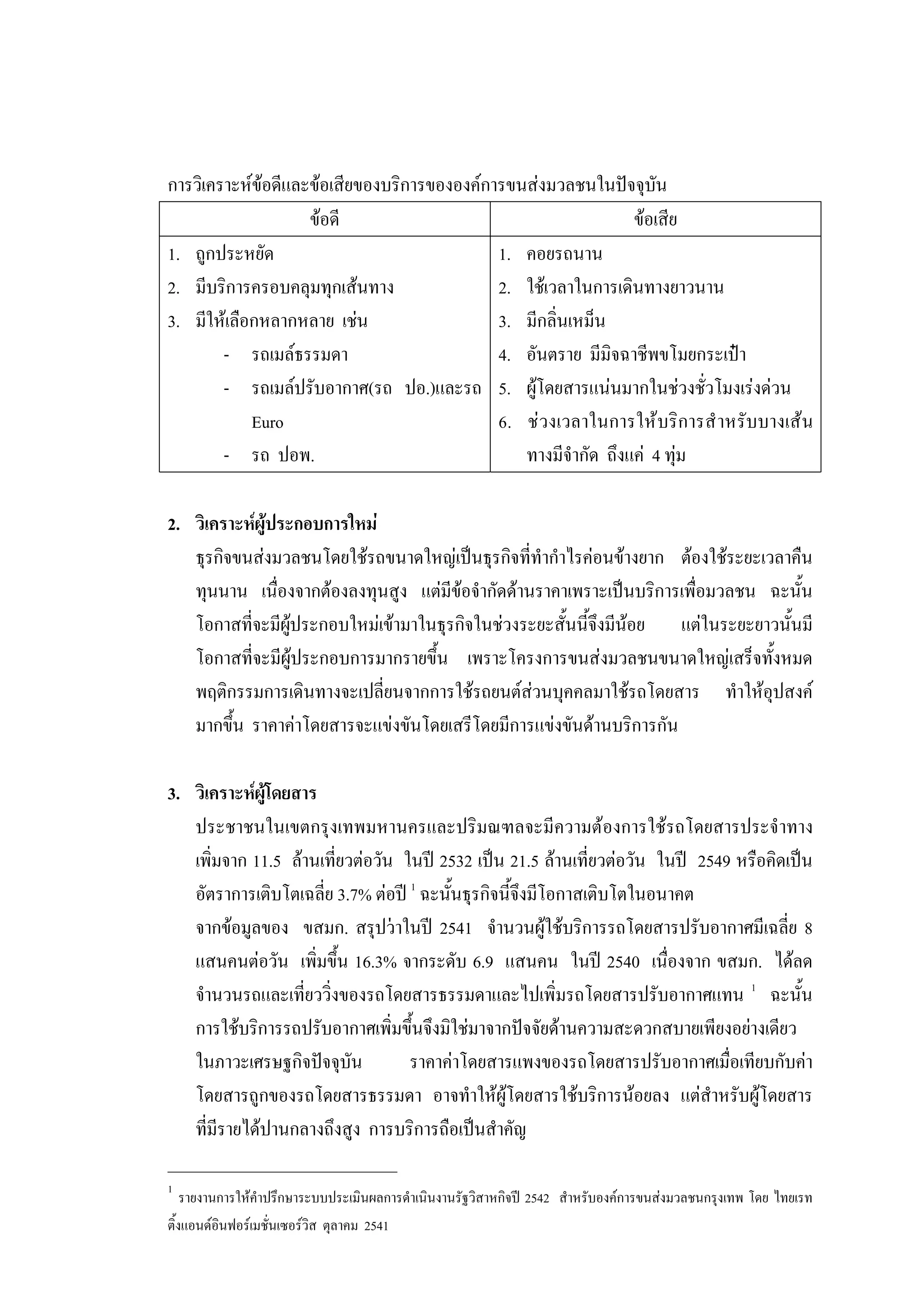 การวิเคราะหขอดีและขอเสียของบริการขององคการขนสงมวลชนในปจจุบัน
ขอดี ขอเสีย
1. ถูกประหยัด
2. มีบริการครอบคลุมทุกเสนทาง
3. มีใหเลือกหลากหลาย เชน
- รถเมลธรรมดา
- รถเมลปรับอากาศ(รถ ปอ.)และรถ
Euro
- รถ ปอพ.
1. คอยรถนาน
2. ใชเวลาในการเดินทางยาวนาน
3. มีกลิ่นเหม็น
4. อันตราย มีมิจฉาชีพขโมยกระเปา
5. ผูโดยสารแนนมากในชวงชั่วโมงเรงดวน
6. ชวงเวลาในการใหบริการสําหรับบางเสน
ทางมีจํากัด ถึงแค 4 ทุม
2. วิเคราะหผูประกอบการใหม
ธุรกิจขนสงมวลชนโดยใชรถขนาดใหญเปนธุรกิจที่ทํากําไรคอนขางยาก ตองใชระยะเวลาคืน
ทุนนาน เนื่องจากตองลงทุนสูง แตมีขอจํากัดดานราคาเพราะเปนบริการเพื่อมวลชน ฉะนั้น
โอกาสที่จะมีผูประกอบใหมเขามาในธุรกิจในชวงระยะสั้นนี้จึงมีนอย แตในระยะยาวนั้นมี
โอกาสที่จะมีผูประกอบการมากรายขึ้น เพราะโครงการขนสงมวลชนขนาดใหญเสร็จทั้งหมด
พฤติกรรมการเดินทางจะเปลี่ยนจากการใชรถยนตสวนบุคคลมาใชรถโดยสาร ทําใหอุปสงค
มากขึ้น ราคาคาโดยสารจะแขงขันโดยเสรีโดยมีการแขงขันดานบริการกัน
3. วิเคราะหผูโดยสาร
ประชาชนในเขตกรุงเทพมหานครและปริมณฑลจะมีความตองการใชรถโดยสารประจําทาง
เพิ่มจาก 11.5 ลานเที่ยวตอวัน ในป 2532 เปน 21.5 ลานเที่ยวตอวัน ในป 2549 หรือคิดเปน
อัตราการเติบโตเฉลี่ย 3.7% ตอป 1
ฉะนั้นธุรกิจนี้จึงมีโอกาสเติบโตในอนาคต
จากขอมูลของ ขสมก. สรุปวาในป 2541 จํานวนผูใชบริการรถโดยสารปรับอากาศมีเฉลี่ย 8
แสนคนตอวัน เพิ่มขึ้น 16.3% จากระดับ 6.9 แสนคน ในป 2540 เนื่องจาก ขสมก. ไดลด
จํานวนรถและเที่ยววิ่งของรถโดยสารธรรมดาและไปเพิ่มรถโดยสารปรับอากาศแทน 1
ฉะนั้น
การใชบริการรถปรับอากาศเพิ่มขึ้นจึงมิใชมาจากปจจัยดานความสะดวกสบายเพียงอยางเดียว
ในภาวะเศรษฐกิจปจจุบัน ราคาคาโดยสารแพงของรถโดยสารปรับอากาศเมื่อเทียบกับคา
โดยสารถูกของรถโดยสารธรรมดา อาจทําใหผูโดยสารใชบริการนอยลง แตสําหรับผูโดยสาร
ที่มีรายไดปานกลางถึงสูง การบริการถือเปนสําคัญ
____________________________
1
รายงานการใหคําปรึกษาระบบประเมินผลการดําเนินงานรัฐวิสาหกิจป 2542 สําหรับองคการขนสงมวลชนกรุงเทพ โดย ไทยเรท
ติ้งแอนดอินฟอรเมชั่นเซอรวิส ตุลาคม 2541
 