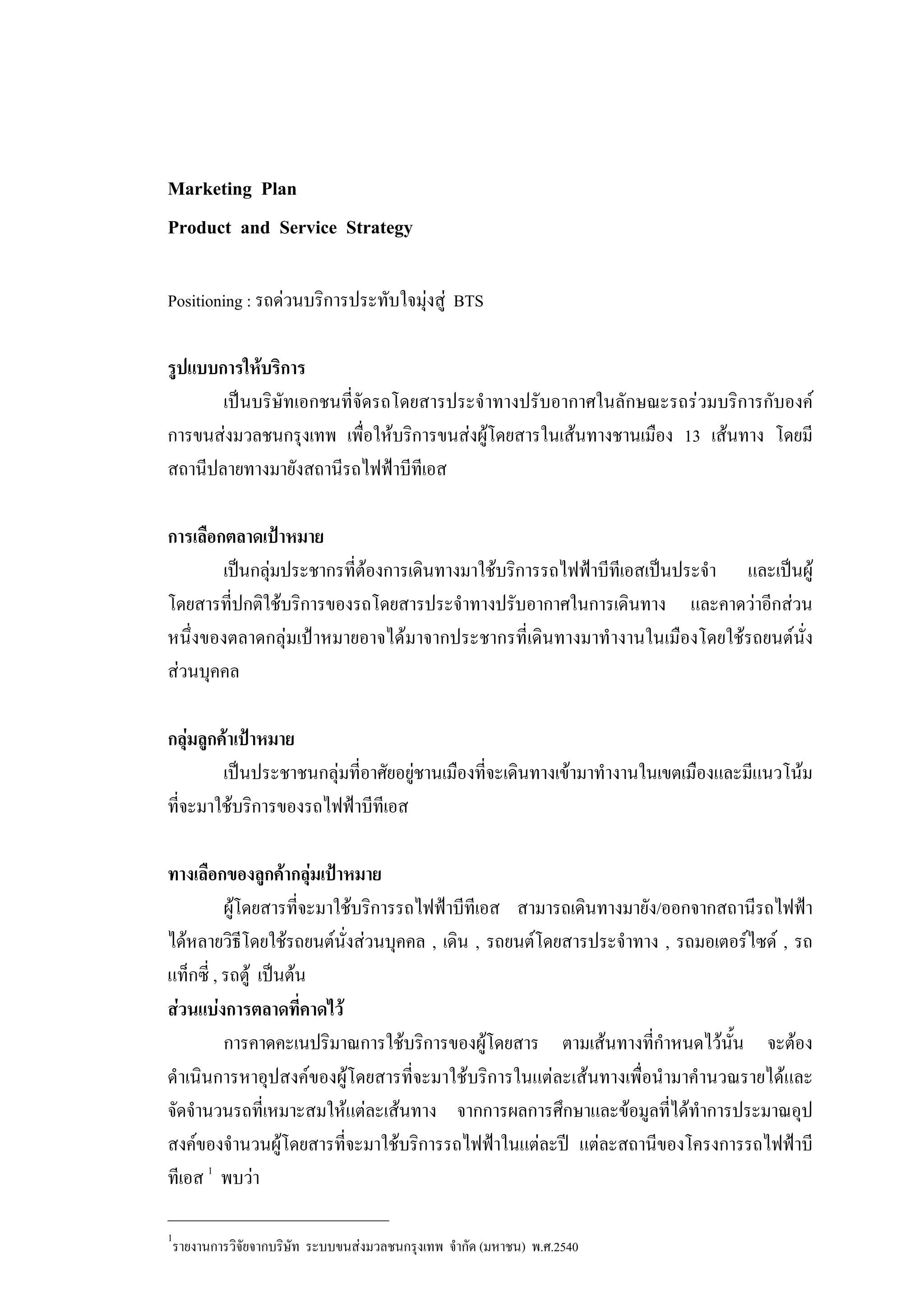 Marketing Plan
Product and Service Strategy
Positioning : รถดวนบริการประทับใจมุงสู BTS
รูปแบบการใหบริการ
เปนบริษัทเอกชนที่จัดรถโดยสารประจําทางปรับอากาศในลักษณะรถรวมบริการกับองค
การขนสงมวลชนกรุงเทพ เพื่อใหบริการขนสงผูโดยสารในเสนทางชานเมือง 13 เสนทาง โดยมี
สถานีปลายทางมายังสถานีรถไฟฟาบีทีเอส
การเลือกตลาดเปาหมาย
เปนกลุมประชากรที่ตองการเดินทางมาใชบริการรถไฟฟาบีทีเอสเปนประจํา และเปนผู
โดยสารที่ปกติใชบริการของรถโดยสารประจําทางปรับอากาศในการเดินทาง และคาดวาอีกสวน
หนึ่งของตลาดกลุมเปาหมายอาจไดมาจากประชากรที่เดินทางมาทํางานในเมืองโดยใชรถยนตนั่ง
สวนบุคคล
กลุมลูกคาเปาหมาย
เปนประชาชนกลุมที่อาศัยอยูชานเมืองที่จะเดินทางเขามาทํางานในเขตเมืองและมีแนวโนม
ที่จะมาใชบริการของรถไฟฟาบีทีเอส
ทางเลือกของลูกคากลุมเปาหมาย
ผูโดยสารที่จะมาใชบริการรถไฟฟาบีทีเอส สามารถเดินทางมายัง/ออกจากสถานีรถไฟฟา
ไดหลายวิธีโดยใชรถยนตนั่งสวนบุคคล , เดิน , รถยนตโดยสารประจําทาง , รถมอเตอรไซด , รถ
แท็กซี่ , รถตู เปนตน
สวนแบงการตลาดที่คาดไว
การคาดคะเนปริมาณการใชบริการของผูโดยสาร ตามเสนทางที่กําหนดไวนั้น จะตอง
ดําเนินการหาอุปสงคของผูโดยสารที่จะมาใชบริการในแตละเสนทางเพื่อนํามาคํานวณรายไดและ
จัดจํานวนรถที่เหมาะสมใหแตละเสนทาง จากการผลการศึกษาและขอมูลที่ไดทําการประมาณอุป
สงคของจํานวนผูโดยสารที่จะมาใชบริการรถไฟฟาในแตละป แตละสถานีของโครงการรถไฟฟาบี
ทีเอส 1
พบวา
___________________________
1
รายงานการวิจัยจากบริษัท ระบบขนสงมวลชนกรุงเทพ จํากัด (มหาชน) พ.ศ.2540
 