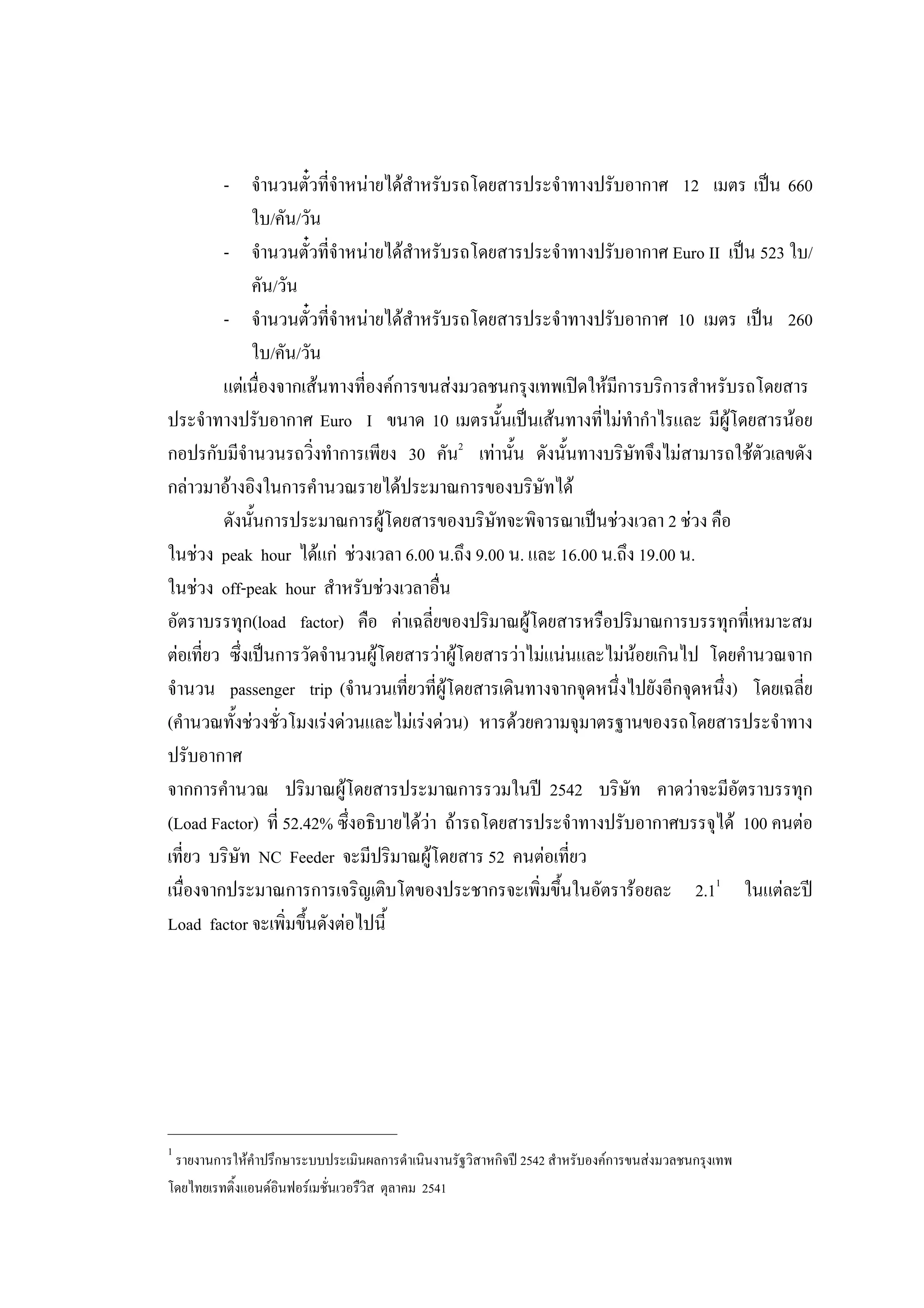 - จํานวนตั๋วที่จําหนายไดสําหรับรถโดยสารประจําทางปรับอากาศ 12 เมตร เปน 660
ใบ/คัน/วัน
- จํานวนตั๋วที่จําหนายไดสําหรับรถโดยสารประจําทางปรับอากาศ Euro II เปน 523 ใบ/
คัน/วัน
- จํานวนตั๋วที่จําหนายไดสําหรับรถโดยสารประจําทางปรับอากาศ 10 เมตร เปน 260
ใบ/คัน/วัน
แตเนื่องจากเสนทางที่องคการขนสงมวลชนกรุงเทพเปดใหมีการบริการสําหรับรถโดยสาร
ประจําทางปรับอากาศ Euro I ขนาด 10 เมตรนั้นเปนเสนทางที่ไมทํากําไรและ มีผูโดยสารนอย
กอปรกับมีจํานวนรถวิ่งทําการเพียง 30 คัน2
เทานั้น ดังนั้นทางบริษัทจึงไมสามารถใชตัวเลขดัง
กลาวมาอางอิงในการคํานวณรายไดประมาณการของบริษัทได
ดังนั้นการประมาณการผูโดยสารของบริษัทจะพิจารณาเปนชวงเวลา 2 ชวง คือ
ในชวง peak hour ไดแก ชวงเวลา 6.00 น.ถึง 9.00 น. และ 16.00 น.ถึง 19.00 น.
ในชวง off-peak hour สําหรับชวงเวลาอื่น
อัตราบรรทุก(load factor) คือ คาเฉลี่ยของปริมาณผูโดยสารหรือปริมาณการบรรทุกที่เหมาะสม
ตอเที่ยว ซึ่งเปนการวัดจํานวนผูโดยสารวาผูโดยสารวาไมแนนและไมนอยเกินไป โดยคํานวณจาก
จํานวน passenger trip (จํานวนเที่ยวที่ผูโดยสารเดินทางจากจุดหนึ่งไปยังอีกจุดหนึ่ง) โดยเฉลี่ย
(คํานวณทั้งชวงชั่วโมงเรงดวนและไมเรงดวน) หารดวยความจุมาตรฐานของรถโดยสารประจําทาง
ปรับอากาศ
จากการคํานวณ ปริมาณผูโดยสารประมาณการรวมในป 2542 บริษัท คาดวาจะมีอัตราบรรทุก
(Load Factor) ที่ 52.42% ซึ่งอธิบายไดวา ถารถโดยสารประจําทางปรับอากาศบรรจุได 100 คนตอ
เที่ยว บริษัท NC Feeder จะมีปริมาณผูโดยสาร 52 คนตอเที่ยว
เนื่องจากประมาณการการเจริญเติบโตของประชากรจะเพิ่มขึ้นในอัตรารอยละ 2.11
ในแตละป
Load factor จะเพิ่มขึ้นดังตอไปนี้
____________________________
1
รายงานการใหคําปรึกษาระบบประเมินผลการดําเนินงานรัฐวิสาหกิจป 2542 สําหรับองคการขนสงมวลชนกรุงเทพ
โดยไทยเรทติ้งแอนดอินฟอรเมชั่นเวอรืวิส ตุลาคม 2541
 