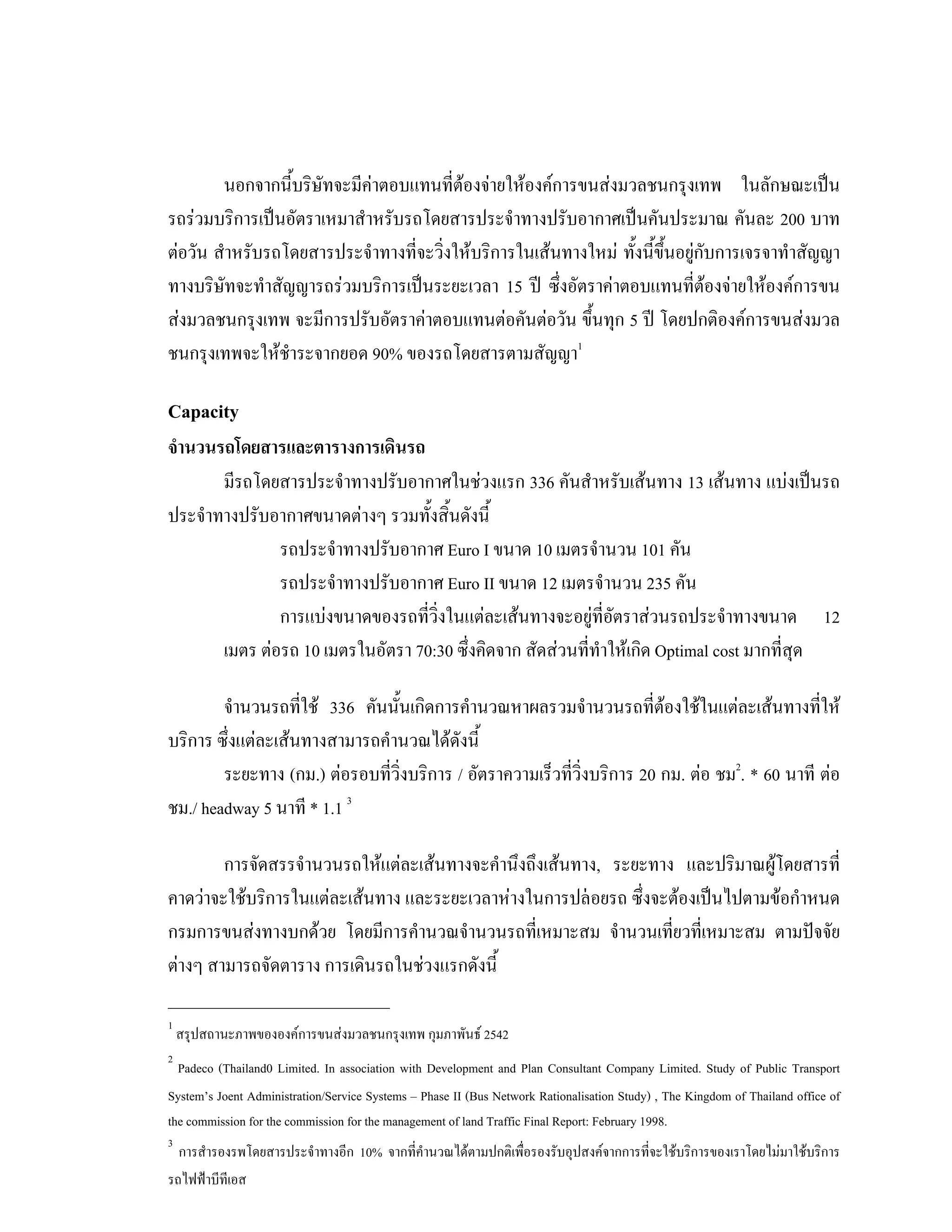 นอกจากนี้บริษัทจะมีคาตอบแทนที่ตองจายใหองคการขนสงมวลชนกรุงเทพ ในลักษณะเปน
รถรวมบริการเปนอัตราเหมาสําหรับรถโดยสารประจําทางปรับอากาศเปนคันประมาณ คันละ 200 บาท
ตอวัน สําหรับรถโดยสารประจําทางที่จะวิ่งใหบริการในเสนทางใหม ทั้งนี้ขึ้นอยูกับการเจรจาทําสัญญา
ทางบริษัทจะทําสัญญารถรวมบริการเปนระยะเวลา 15 ป ซึ่งอัตราคาตอบแทนที่ตองจายใหองคการขน
สงมวลชนกรุงเทพ จะมีการปรับอัตราคาตอบแทนตอคันตอวัน ขึ้นทุก 5 ป โดยปกติองคการขนสงมวล
ชนกรุงเทพจะใหชําระจากยอด 90% ของรถโดยสารตามสัญญา1
Capacity
จํานวนรถโดยสารและตารางการเดินรถ
มีรถโดยสารประจําทางปรับอากาศในชวงแรก 336 คันสําหรับเสนทาง 13 เสนทาง แบงเปนรถ
ประจําทางปรับอากาศขนาดตางๆ รวมทั้งสิ้นดังนี้
รถประจําทางปรับอากาศ Euro I ขนาด 10 เมตรจํานวน 101 คัน
รถประจําทางปรับอากาศ Euro II ขนาด 12 เมตรจํานวน 235 คัน
การแบงขนาดของรถที่วิ่งในแตละเสนทางจะอยูที่อัตราสวนรถประจําทางขนาด 12
เมตร ตอรถ 10 เมตรในอัตรา 70:30 ซึ่งคิดจาก สัดสวนที่ทําใหเกิด Optimal cost มากที่สุด
จํานวนรถที่ใช 336 คันนั้นเกิดการคํานวณหาผลรวมจํานวนรถที่ตองใชในแตละเสนทางที่ให
บริการ ซึ่งแตละเสนทางสามารถคํานวณไดดังนี้
ระยะทาง (กม.) ตอรอบที่วิ่งบริการ / อัตราความเร็วที่วิ่งบริการ 20 กม. ตอ ชม2
. * 60 นาที ตอ
ชม./ headway 5 นาที * 1.1 3
การจัดสรรจํานวนรถใหแตละเสนทางจะคํานึงถึงเสนทาง, ระยะทาง และปริมาณผูโดยสารที่
คาดวาจะใชบริการในแตละเสนทาง และระยะเวลาหางในการปลอยรถ ซึ่งจะตองเปนไปตามขอกําหนด
กรมการขนสงทางบกดวย โดยมีการคํานวณจํานวนรถที่เหมาะสม จํานวนเที่ยวที่เหมาะสม ตามปจจัย
ตางๆ สามารถจัดตาราง การเดินรถในชวงแรกดังนี้
___________________________
1
สรุปสถานะภาพขององคการขนสงมวลชนกรุงเทพ กุมภาพันธ 2542
2
Padeco (Thailand0 Limited. In association with Development and Plan Consultant Company Limited. Study of Public Transport
System’s Joent Administration/Service Systems – Phase II (Bus Network Rationalisation Study) , The Kingdom of Thailand office of
the commission for the commission for the management of land Traffic Final Report: February 1998.
3
การสํารองรพโดยสารประจําทางอีก 10% จากที่คํานวณไดตามปกติเพื่อรองรับอุปสงคจากการที่จะใชบริการของเราโดยไมมาใชบริการ
รถไฟฟาบีทีเอส
 
