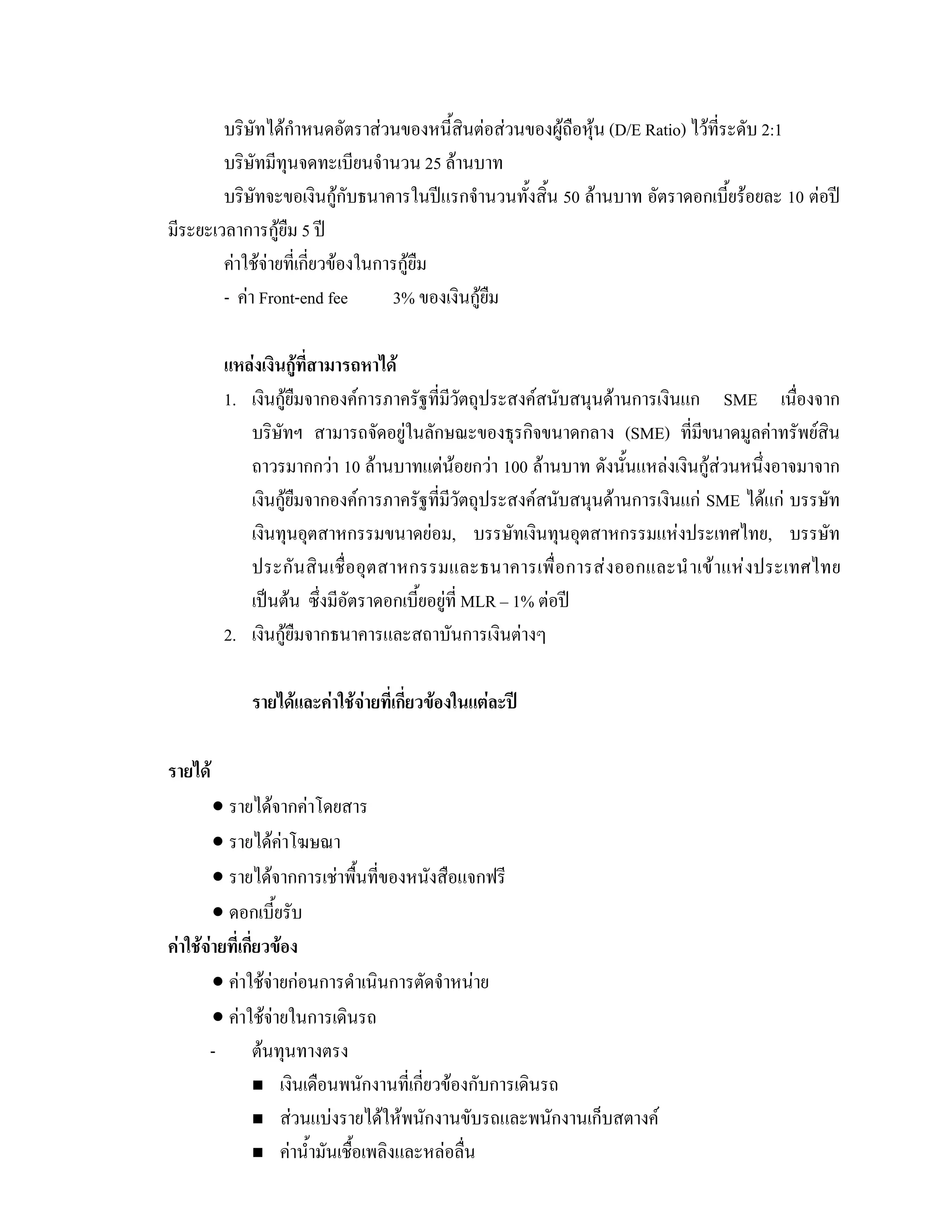 บริษัทไดกําหนดอัตราสวนของหนี้สินตอสวนของผูถือหุน (D/E Ratio) ไวที่ระดับ 2:1
บริษัทมีทุนจดทะเบียนจํานวน 25 ลานบาท
บริษัทจะขอเงินกูกับธนาคารในปแรกจํานวนทั้งสิ้น 50 ลานบาท อัตราดอกเบี้ยรอยละ 10 ตอป
มีระยะเวลาการกูยืม 5 ป
คาใชจายที่เกี่ยวของในการกูยืม
- คา Front-end fee 3% ของเงินกูยืม
แหลงเงินกูที่สามารถหาได
1. เงินกูยืมจากองคการภาครัฐที่มีวัตถุประสงคสนับสนุนดานการเงินแก SME เนื่องจาก
บริษัทฯ สามารถจัดอยูในลักษณะของธุรกิจขนาดกลาง (SME) ที่มีขนาดมูลคาทรัพยสิน
ถาวรมากกวา 10 ลานบาทแตนอยกวา 100 ลานบาท ดังนั้นแหลงเงินกูสวนหนึ่งอาจมาจาก
เงินกูยืมจากองคการภาครัฐที่มีวัตถุประสงคสนับสนุนดานการเงินแก SME ไดแก บรรษัท
เงินทุนอุตสาหกรรมขนาดยอม, บรรษัทเงินทุนอุตสาหกรรมแหงประเทศไทย, บรรษัท
ประกันสินเชื่ออุตสาหกรรมและธนาคารเพื่อการสงออกและนําเขาแหงประเทศไทย
เปนตน ซึ่งมีอัตราดอกเบี้ยอยูที่ MLR – 1% ตอป
2. เงินกูยืมจากธนาคารและสถาบันการเงินตางๆ
รายไดและคาใชจายที่เกี่ยวของในแตละป
รายได
• รายไดจากคาโดยสาร
• รายไดคาโฆษณา
• รายไดจากการเชาพื้นที่ของหนังสือแจกฟรี
• ดอกเบี้ยรับ
คาใชจายที่เกี่ยวของ
• คาใชจายกอนการดําเนินการตัดจําหนาย
• คาใชจายในการเดินรถ
- ตนทุนทางตรง
เงินเดือนพนักงานที่เกี่ยวของกับการเดินรถ
สวนแบงรายไดใหพนักงานขับรถและพนักงานเก็บสตางค
คานํ้ามันเชื้อเพลิงและหลอลื่น
 