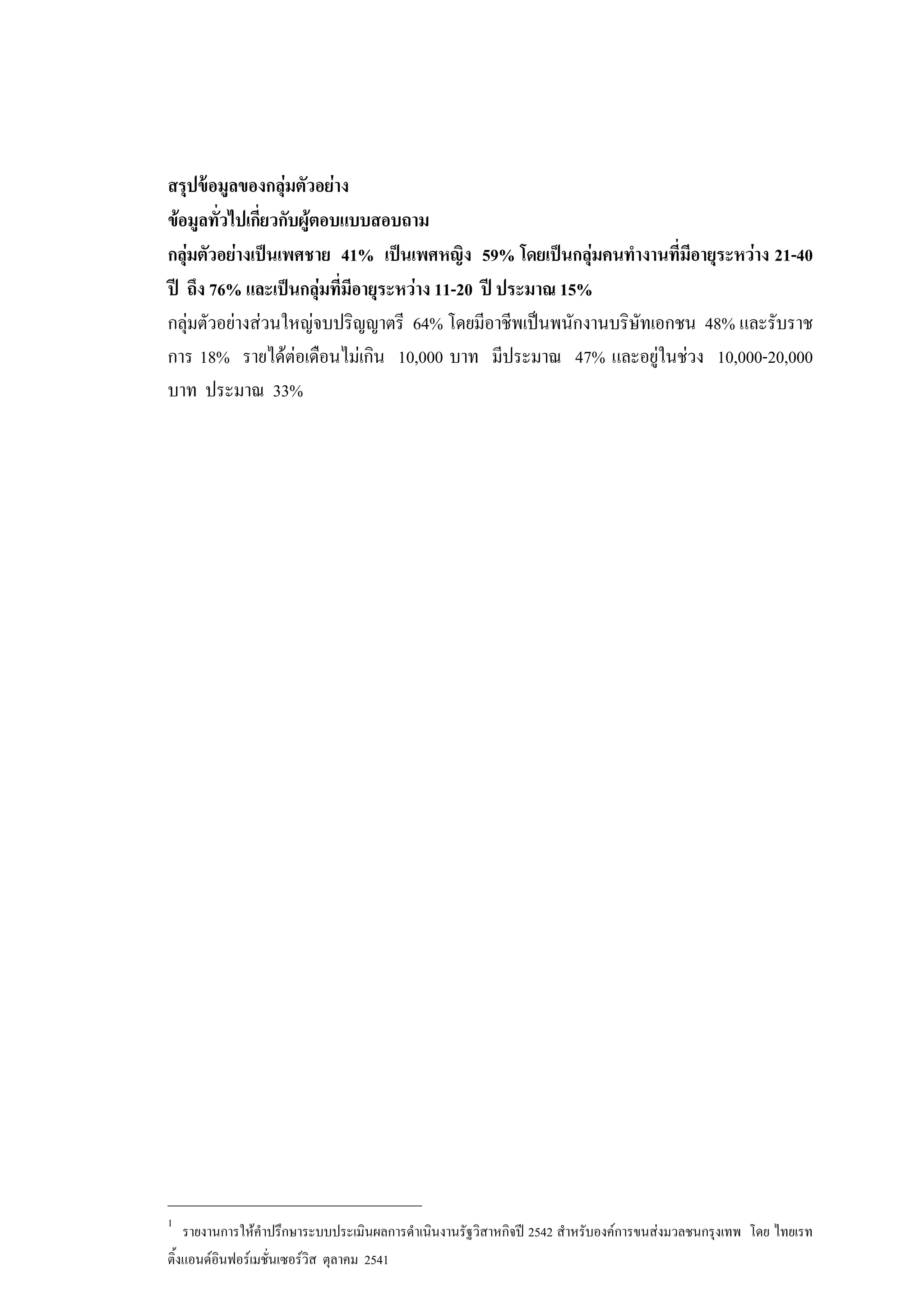 สรุปขอมูลของกลุมตัวอยาง
ขอมูลทั่วไปเกี่ยวกับผูตอบแบบสอบถาม
กลุมตัวอยางเปนเพศชาย 41% เปนเพศหญิง 59% โดยเปนกลุมคนทํางานที่มีอายุระหวาง 21-40
ป ถึง 76% และเปนกลุมที่มีอายุระหวาง 11-20 ป ประมาณ 15%
กลุมตัวอยางสวนใหญจบปริญญาตรี 64% โดยมีอาชีพเปนพนักงานบริษัทเอกชน 48% และรับราช
การ 18% รายไดตอเดือนไมเกิน 10,000 บาท มีประมาณ 47% และอยูในชวง 10,000-20,000
บาท ประมาณ 33%
_______________________________
1
รายงานการใหคําปรึกษาระบบประเมินผลการดําเนินงานรัฐวิสาหกิจป 2542 สําหรับองคการขนสงมวลชนกรุงเทพ โดย ไทยเรท
ติ้งแอนดอินฟอรเมชั่นเซอรวิส ตุลาคม 2541
 