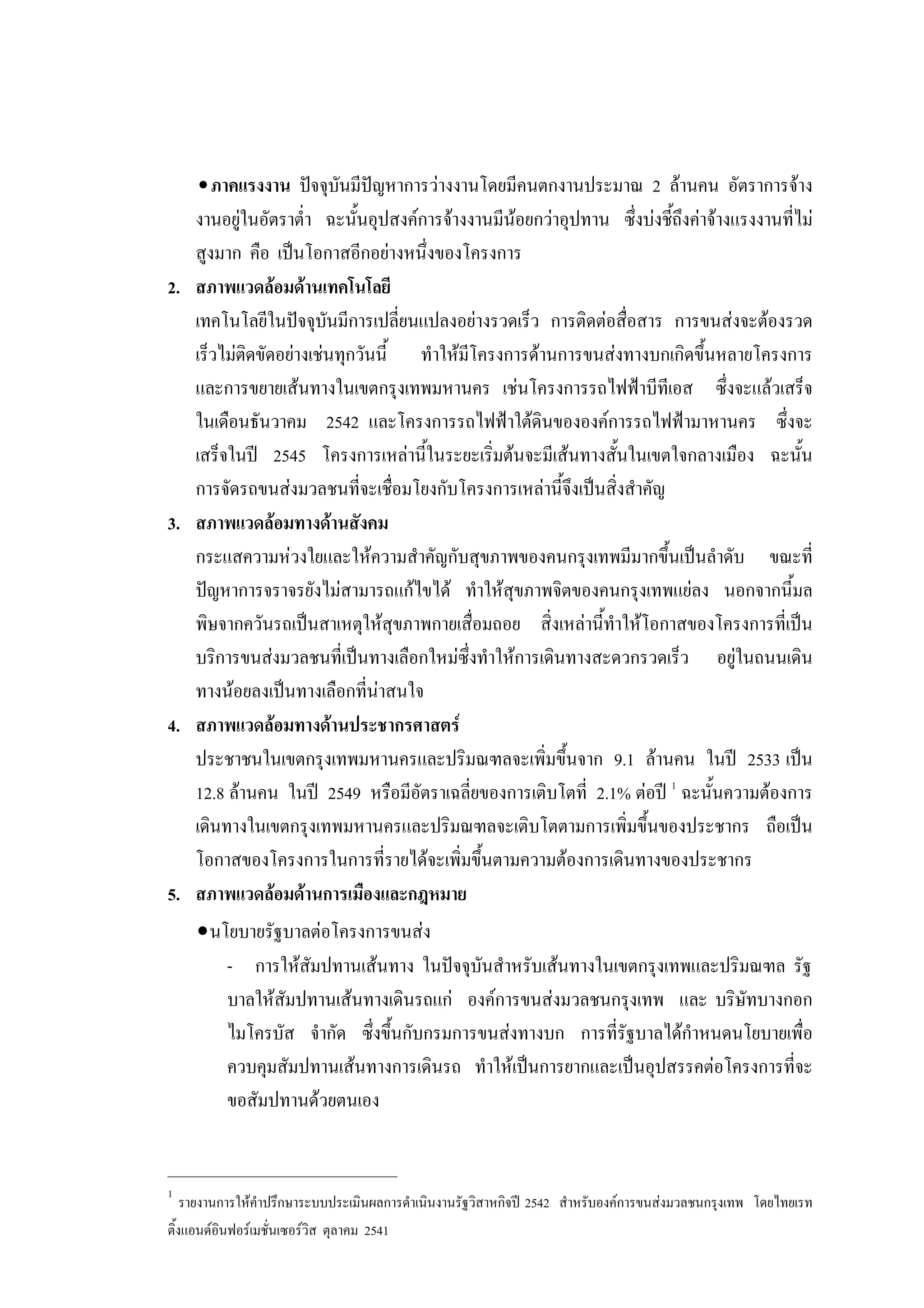 •ภาคแรงงาน ปจจุบันมีปญหาการวางงานโดยมีคนตกงานประมาณ 2 ลานคน อัตราการจาง
งานอยูในอัตราตํ่า ฉะนั้นอุปสงคการจางงานมีนอยกวาอุปทาน ซึ่งบงชี้ถึงคาจางแรงงานที่ไม
สูงมาก คือ เปนโอกาสอีกอยางหนึ่งของโครงการ
2. สภาพแวดลอมดานเทคโนโลยี
เทคโนโลยีในปจจุบันมีการเปลี่ยนแปลงอยางรวดเร็ว การติดตอสื่อสาร การขนสงจะตองรวด
เร็วไมติดขัดอยางเชนทุกวันนี้ ทําใหมีโครงการดานการขนสงทางบกเกิดขึ้นหลายโครงการ
และการขยายเสนทางในเขตกรุงเทพมหานคร เชนโครงการรถไฟฟาบีทีเอส ซึ่งจะแลวเสร็จ
ในเดือนธันวาคม 2542 และโครงการรถไฟฟาใตดินขององคการรถไฟฟามาหานคร ซึ่งจะ
เสร็จในป 2545 โครงการเหลานี้ในระยะเริ่มตนจะมีเสนทางสั้นในเขตใจกลางเมือง ฉะนั้น
การจัดรถขนสงมวลชนที่จะเชื่อมโยงกับโครงการเหลานี้จึงเปนสิ่งสําคัญ
3. สภาพแวดลอมทางดานสังคม
กระแสความหวงใยและใหความสําคัญกับสุขภาพของคนกรุงเทพมีมากขึ้นเปนลําดับ ขณะที่
ปญหาการจราจรยังไมสามารถแกไขได ทําใหสุขภาพจิตของคนกรุงเทพแยลง นอกจากนี้มล
พิษจากควันรถเปนสาเหตุใหสุขภาพกายเสื่อมถอย สิ่งเหลานี้ทําใหโอกาสของโครงการที่เปน
บริการขนสงมวลชนที่เปนทางเลือกใหมซึ่งทําใหการเดินทางสะดวกรวดเร็ว อยูในถนนเดิน
ทางนอยลงเปนทางเลือกที่นาสนใจ
4. สภาพแวดลอมทางดานประชากรศาสตร
ประชาชนในเขตกรุงเทพมหานครและปริมณฑลจะเพิ่มขึ้นจาก 9.1 ลานคน ในป 2533 เปน
12.8 ลานคน ในป 2549 หรือมีอัตราเฉลี่ยของการเติบโตที่ 2.1% ตอป 1
ฉะนั้นความตองการ
เดินทางในเขตกรุงเทพมหานครและปริมณฑลจะเติบโตตามการเพิ่มขึ้นของประชากร ถือเปน
โอกาสของโครงการในการที่รายไดจะเพิ่มขึ้นตามความตองการเดินทางของประชากร
5. สภาพแวดลอมดานการเมืองและกฎหมาย
∙นโยบายรัฐบาลตอโครงการขนสง
- การใหสัมปทานเสนทาง ในปจจุบันสําหรับเสนทางในเขตกรุงเทพและปริมณฑล รัฐ
บาลใหสัมปทานเสนทางเดินรถแก องคการขนสงมวลชนกรุงเทพ และ บริษัทบางกอก
ไมโครบัส จํากัด ซึ่งขึ้นกับกรมการขนสงทางบก การที่รัฐบาลไดกําหนดนโยบายเพื่อ
ควบคุมสัมปทานเสนทางการเดินรถ ทําใหเปนการยากและเปนอุปสรรคตอโครงการที่จะ
ขอสัมปทานดวยตนเอง
____________________________
1
รายงานการใหคําปรึกษาระบบประเมินผลการดําเนินงานรัฐวิสาหกิจป 2542 สําหรับองคการขนสงมวลชนกรุงเทพ โดยไทยเรท
ติ้งแอนดอินฟอรเมชั่นเซอรวิส ตุลาคม 2541
 