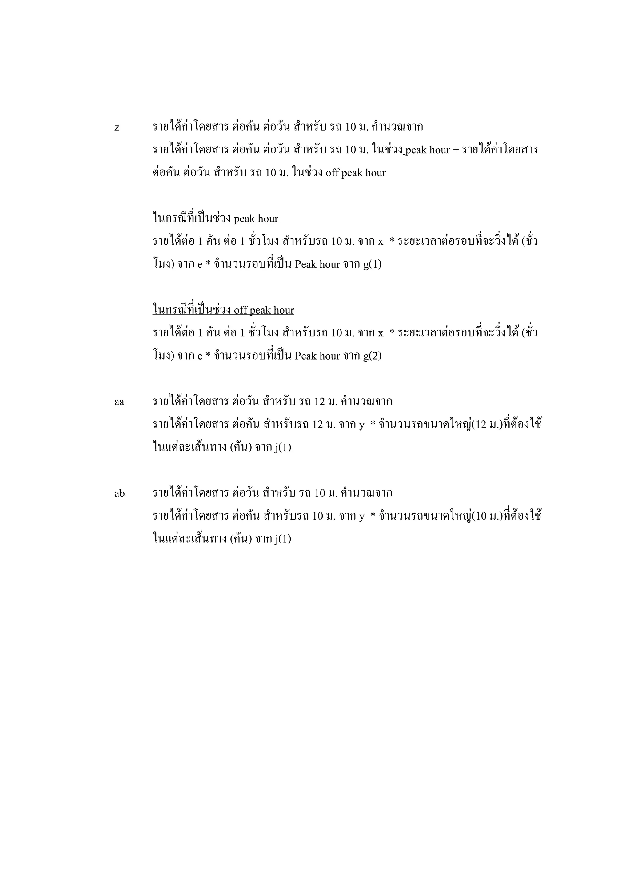 z รายไดคาโดยสาร ตอคัน ตอวัน สําหรับ รถ 10 ม. คํานวณจาก
รายไดคาโดยสาร ตอคัน ตอวัน สําหรับ รถ 10 ม. ในชวง peak hour + รายไดคาโดยสาร
ตอคัน ตอวัน สําหรับ รถ 10 ม. ในชวง off peak hour
ในกรณีที่เปนชวง peak hour
รายไดตอ 1 คัน ตอ 1 ชั่วโมง สําหรับรถ 10 ม. จาก x * ระยะเวลาตอรอบที่จะวิ่งได (ชั่ว
โมง) จาก e * จํานวนรอบที่เปน Peak hour จาก g(1)
ในกรณีที่เปนชวง off peak hour
รายไดตอ 1 คัน ตอ 1 ชั่วโมง สําหรับรถ 10 ม. จาก x * ระยะเวลาตอรอบที่จะวิ่งได (ชั่ว
โมง) จาก e * จํานวนรอบที่เปน Peak hour จาก g(2)
aa รายไดคาโดยสาร ตอวัน สําหรับ รถ 12 ม. คํานวณจาก
รายไดคาโดยสาร ตอคัน สําหรับรถ 12 ม. จาก y * จํานวนรถขนาดใหญ(12 ม.)ที่ตองใช
ในแตละเสนทาง (คัน) จาก j(1)
ab รายไดคาโดยสาร ตอวัน สําหรับ รถ 10 ม. คํานวณจาก
รายไดคาโดยสาร ตอคัน สําหรับรถ 10 ม. จาก y * จํานวนรถขนาดใหญ(10 ม.)ที่ตองใช
ในแตละเสนทาง (คัน) จาก j(1)
 