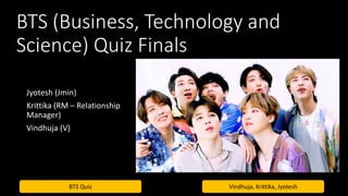 BTS Quiz Vindhuja, Krittika, Jyotesh
BTS (Business, Technology and
Science) Quiz Finals
Jyotesh (Jmin)
Krittika (RM – Relationship
Manager)
Vindhuja (V)
 