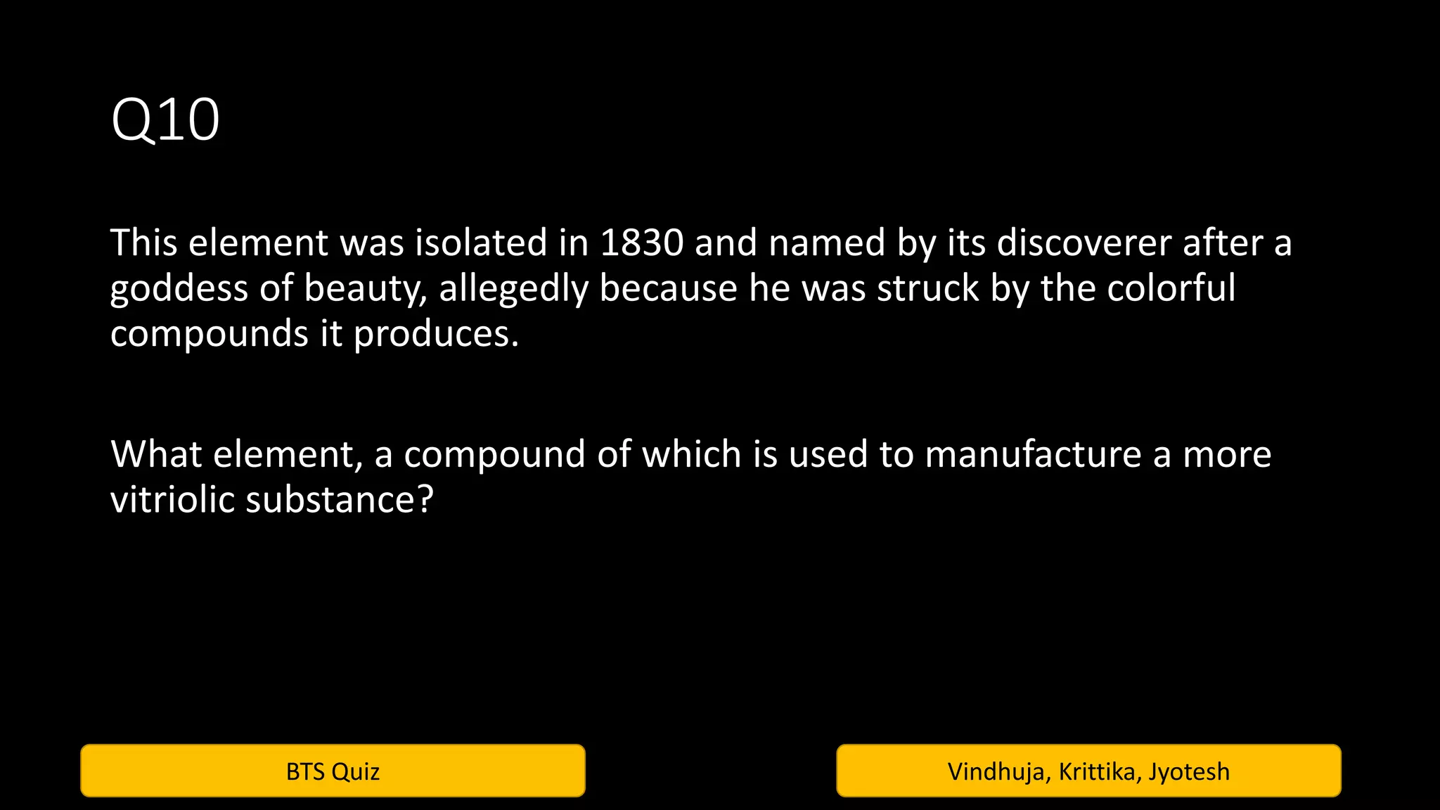 BTS Quiz Vindhuja, Krittika, Jyotesh
Q10
This element was isolated in 1830 and named by its discoverer after a
goddess of beauty, allegedly because he was struck by the colorful
compounds it produces.
What element, a compound of which is used to manufacture a more
vitriolic substance?
 