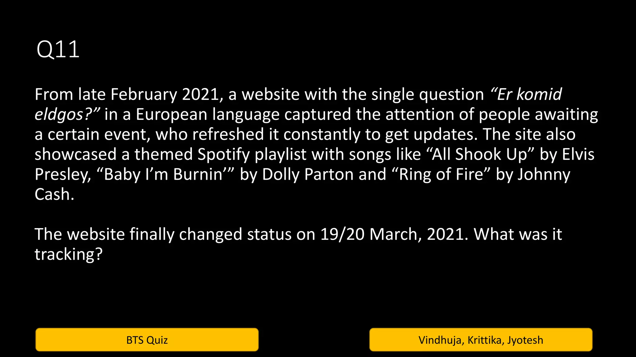 BTS Quiz Vindhuja, Krittika, Jyotesh
Q11
From late February 2021, a website with the single question “Er komid
eldgos?” in a European language captured the attention of people awaiting
a certain event, who refreshed it constantly to get updates. The site also
showcased a themed Spotify playlist with songs like “All Shook Up” by Elvis
Presley, “Baby I’m Burnin’” by Dolly Parton and “Ring of Fire” by Johnny
Cash.
The website finally changed status on 19/20 March, 2021. What was it
tracking?
 