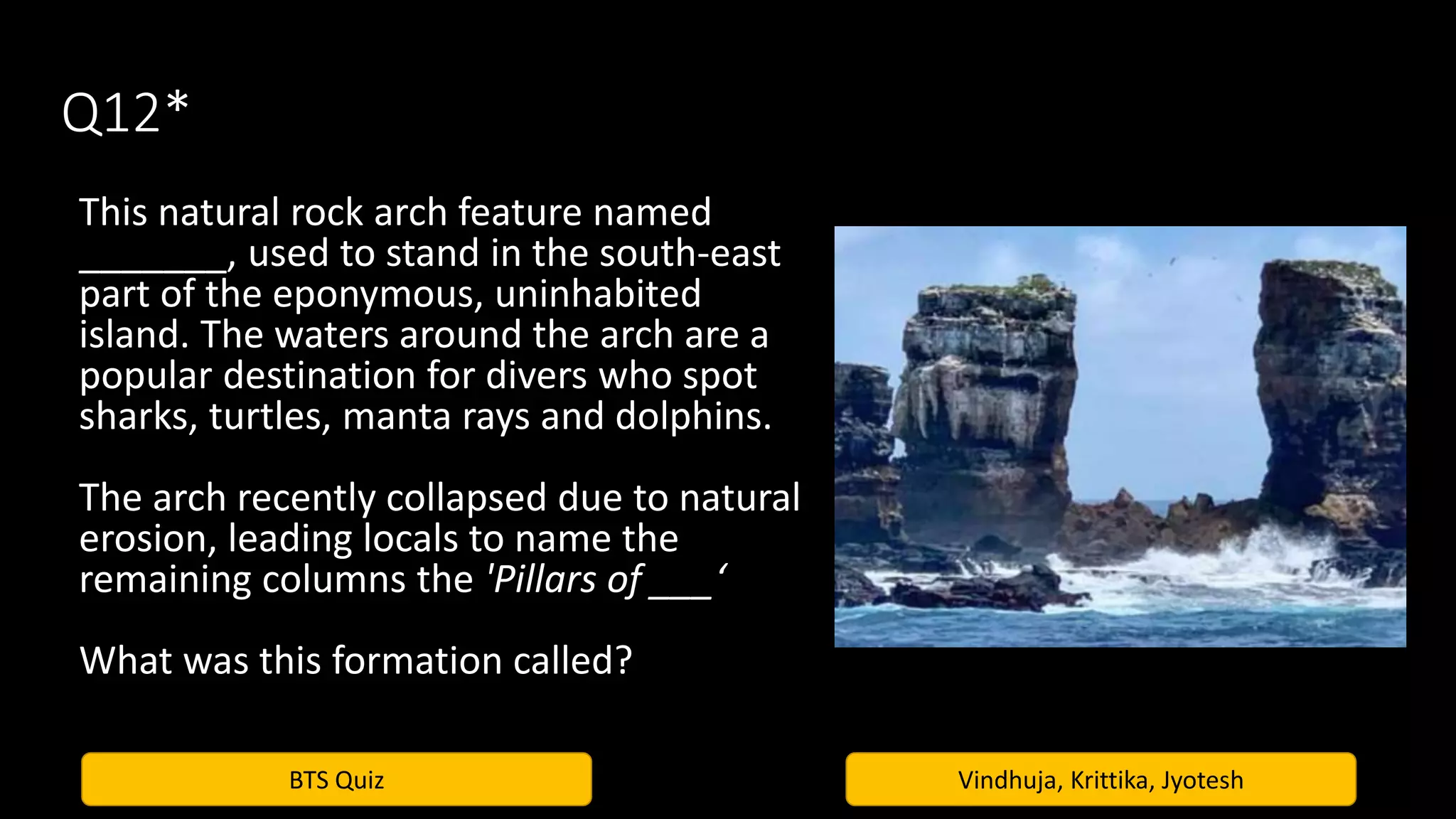 BTS Quiz Vindhuja, Krittika, Jyotesh
Q12*
This natural rock arch feature named
_______, used to stand in the south-east
part of the eponymous, uninhabited
island. The waters around the arch are a
popular destination for divers who spot
sharks, turtles, manta rays and dolphins.
The arch recently collapsed due to natural
erosion, leading locals to name the
remaining columns the 'Pillars of ___‘
What was this formation called?
 