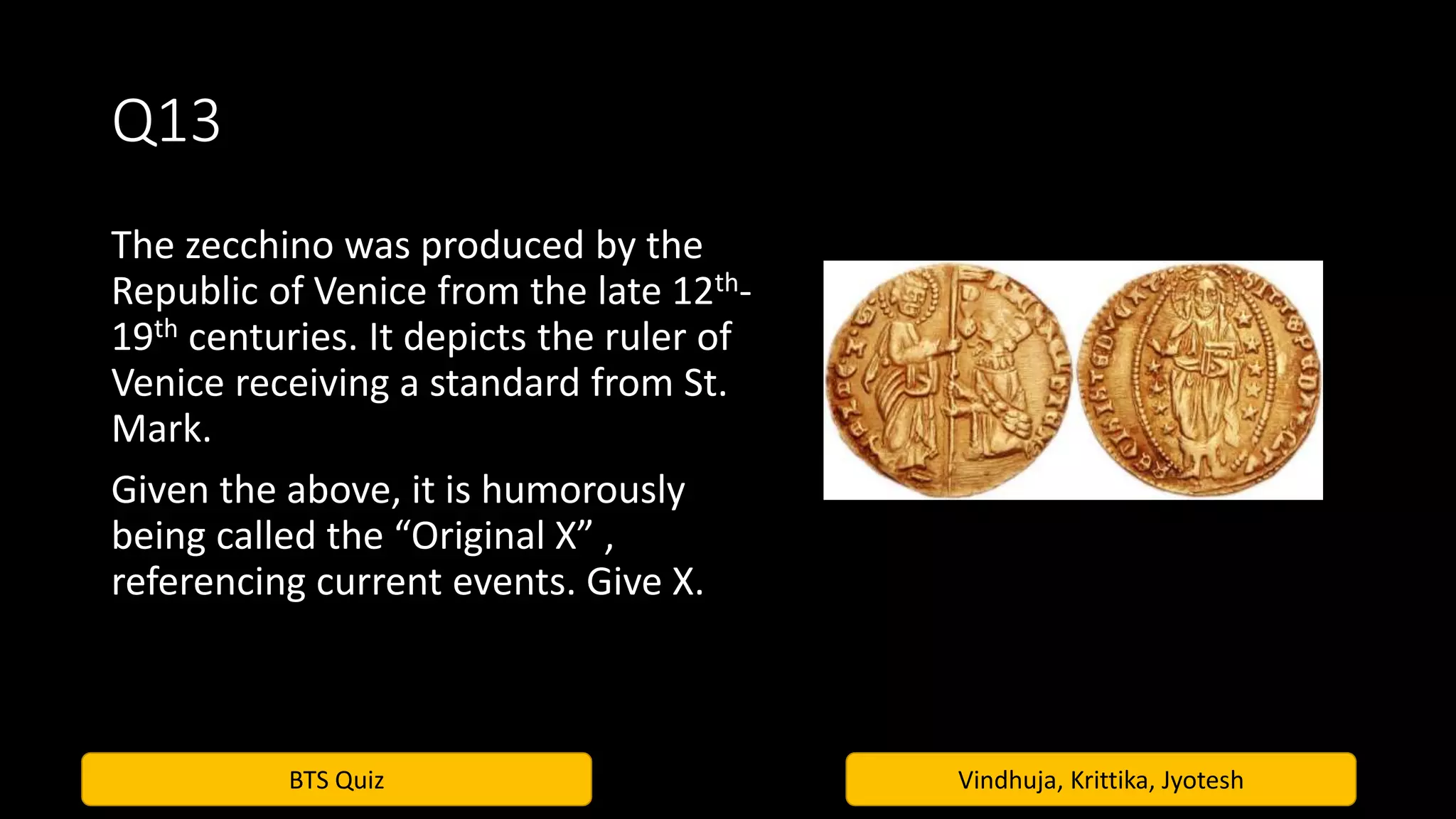 BTS Quiz Vindhuja, Krittika, Jyotesh
Q13
The zecchino was produced by the
Republic of Venice from the late 12th-
19th centuries. It depicts the ruler of
Venice receiving a standard from St.
Mark.
Given the above, it is humorously
being called the “Original X” ,
referencing current events. Give X.
 