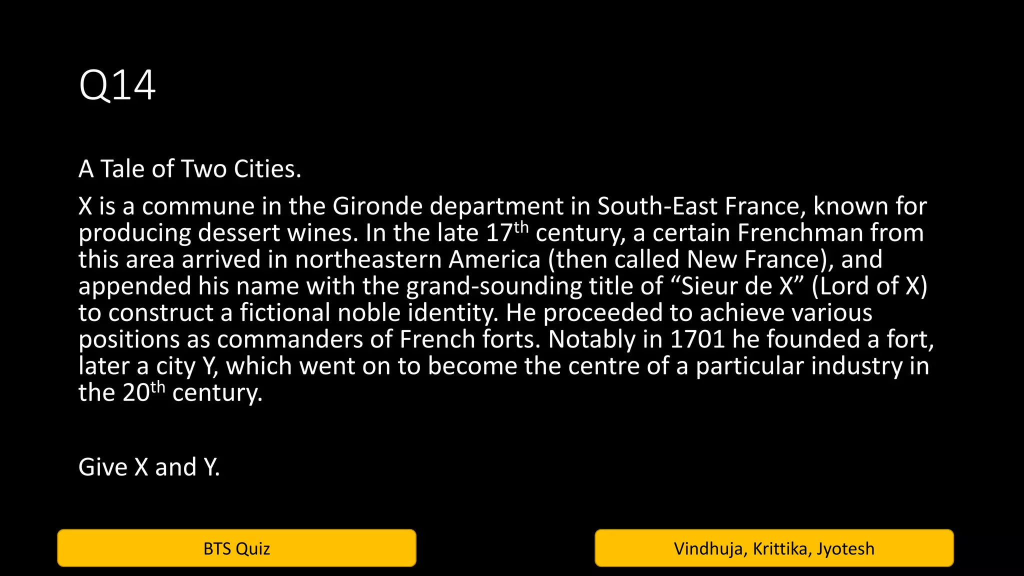 BTS Quiz Vindhuja, Krittika, Jyotesh
Q14
A Tale of Two Cities.
X is a commune in the Gironde department in South-East France, known for
producing dessert wines. In the late 17th century, a certain Frenchman from
this area arrived in northeastern America (then called New France), and
appended his name with the grand-sounding title of “Sieur de X” (Lord of X)
to construct a fictional noble identity. He proceeded to achieve various
positions as commanders of French forts. Notably in 1701 he founded a fort,
later a city Y, which went on to become the centre of a particular industry in
the 20th century.
Give X and Y.
 