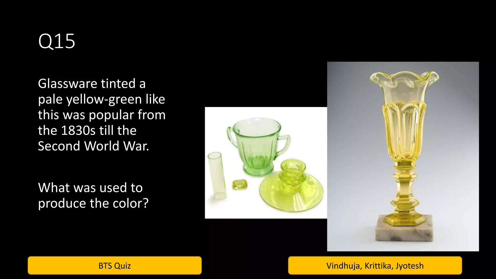 BTS Quiz Vindhuja, Krittika, Jyotesh
Q15
Glassware tinted a
pale yellow-green like
this was popular from
the 1830s till the
Second World War.
What was used to
produce the color?
 