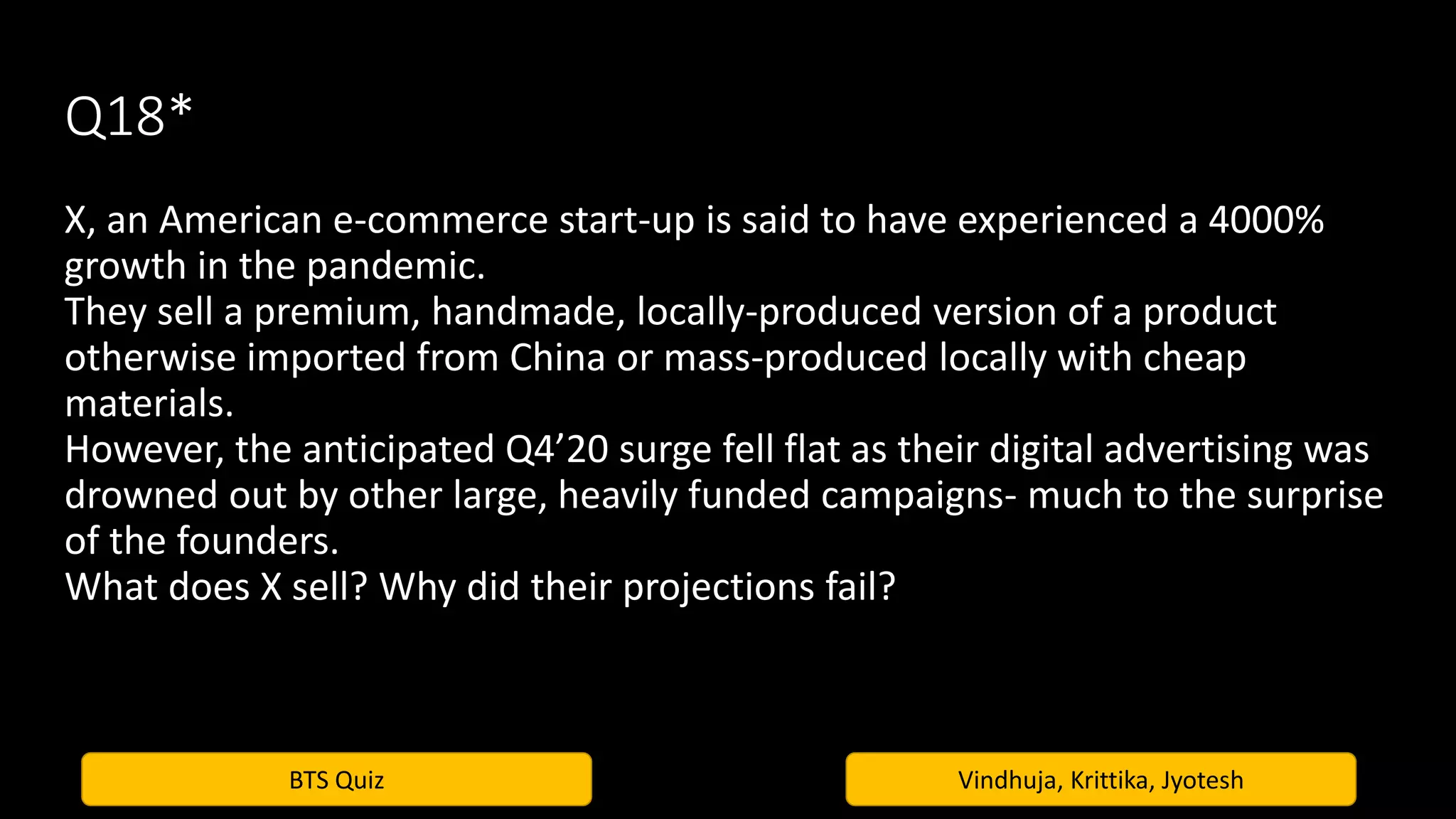BTS Quiz Vindhuja, Krittika, Jyotesh
Q18*
X, an American e-commerce start-up is said to have experienced a 4000%
growth in the pandemic.
They sell a premium, handmade, locally-produced version of a product
otherwise imported from China or mass-produced locally with cheap
materials.
However, the anticipated Q4’20 surge fell flat as their digital advertising was
drowned out by other large, heavily funded campaigns- much to the surprise
of the founders.
What does X sell? Why did their projections fail?
 