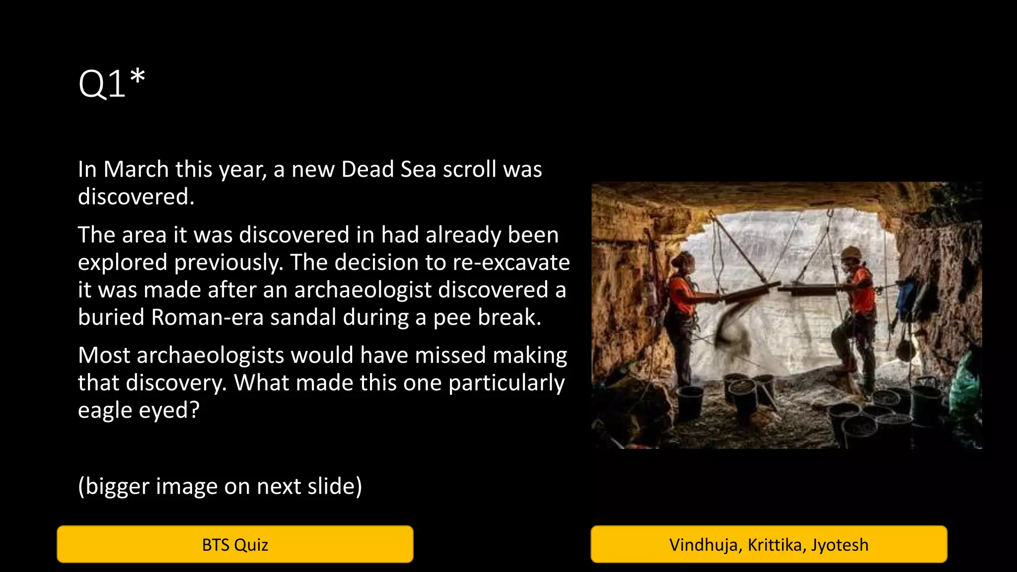BTS Quiz Vindhuja, Krittika, Jyotesh
Q1*
In March this year, a new Dead Sea scroll was
discovered.
The area it was discovered in had already been
explored previously. The decision to re-excavate
it was made after an archaeologist discovered a
buried Roman-era sandal during a pee break.
Most archaeologists would have missed making
that discovery. What made this one particularly
eagle eyed?
(bigger image on next slide)
 
