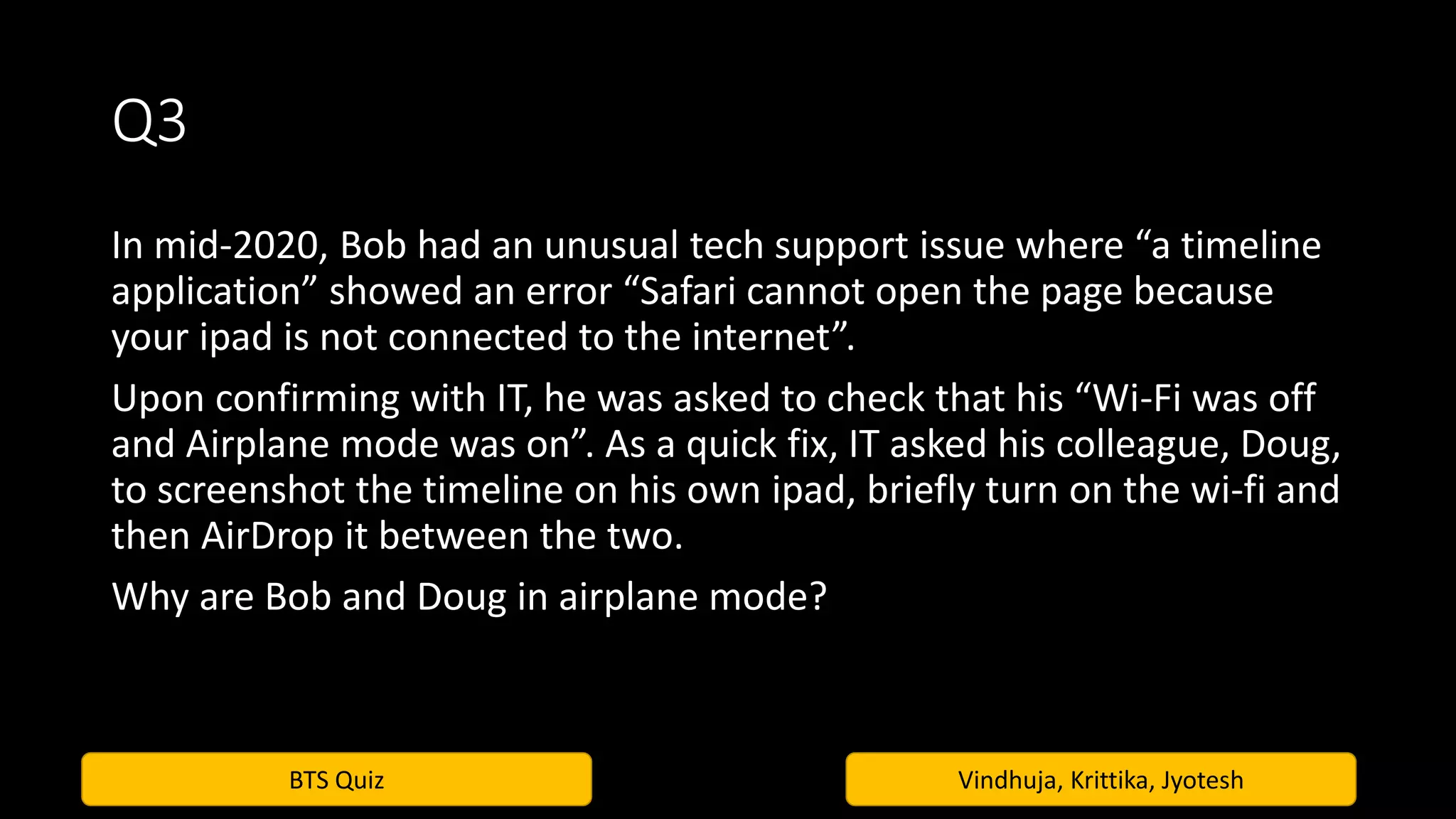BTS Quiz Vindhuja, Krittika, Jyotesh
Q3
In mid-2020, Bob had an unusual tech support issue where “a timeline
application” showed an error “Safari cannot open the page because
your ipad is not connected to the internet”.
Upon confirming with IT, he was asked to check that his “Wi-Fi was off
and Airplane mode was on”. As a quick fix, IT asked his colleague, Doug,
to screenshot the timeline on his own ipad, briefly turn on the wi-fi and
then AirDrop it between the two.
Why are Bob and Doug in airplane mode?
 