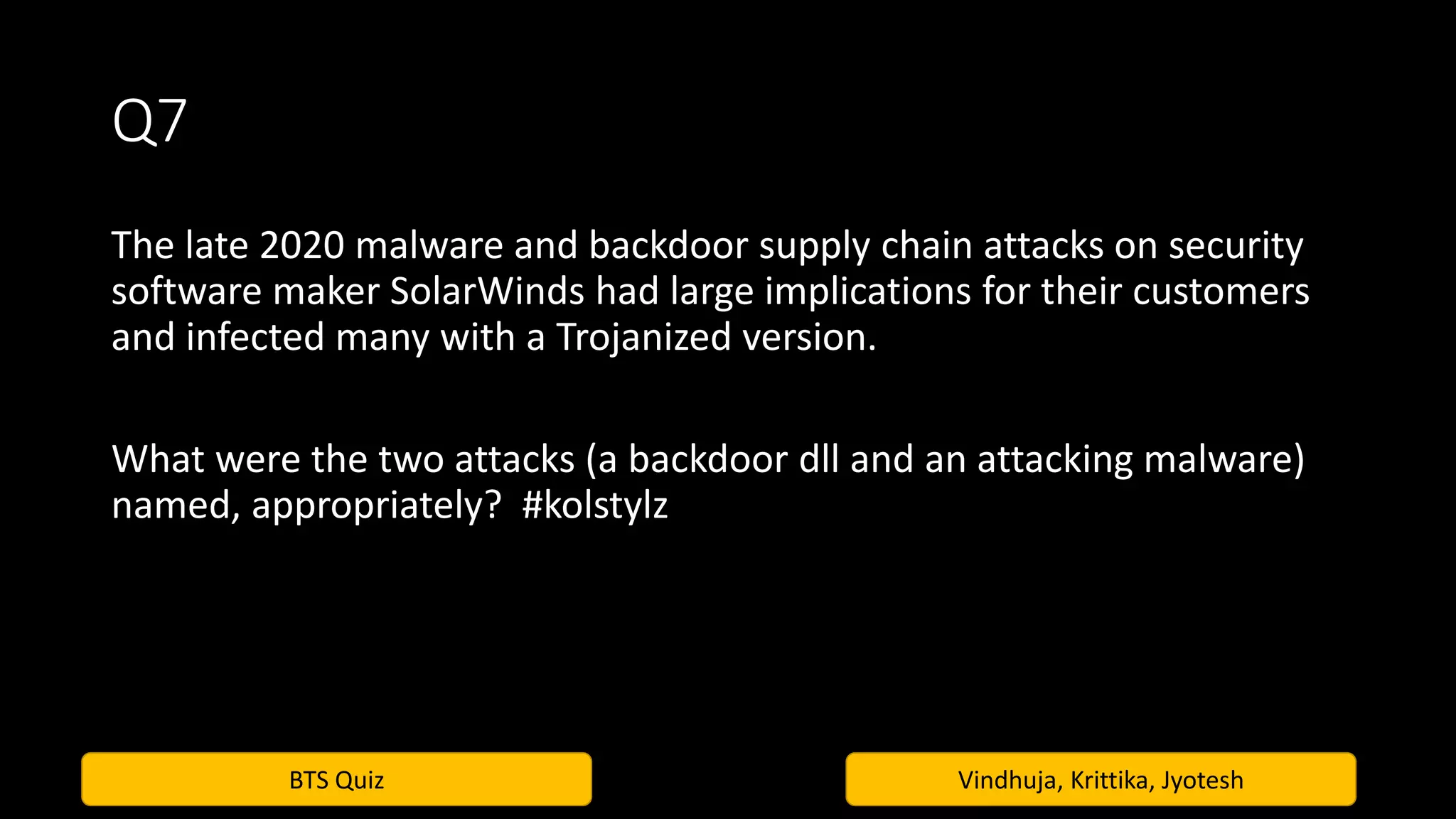 BTS Quiz Vindhuja, Krittika, Jyotesh
Q7
The late 2020 malware and backdoor supply chain attacks on security
software maker SolarWinds had large implications for their customers
and infected many with a Trojanized version.
What were the two attacks (a backdoor dll and an attacking malware)
named, appropriately? #kolstylz
 
