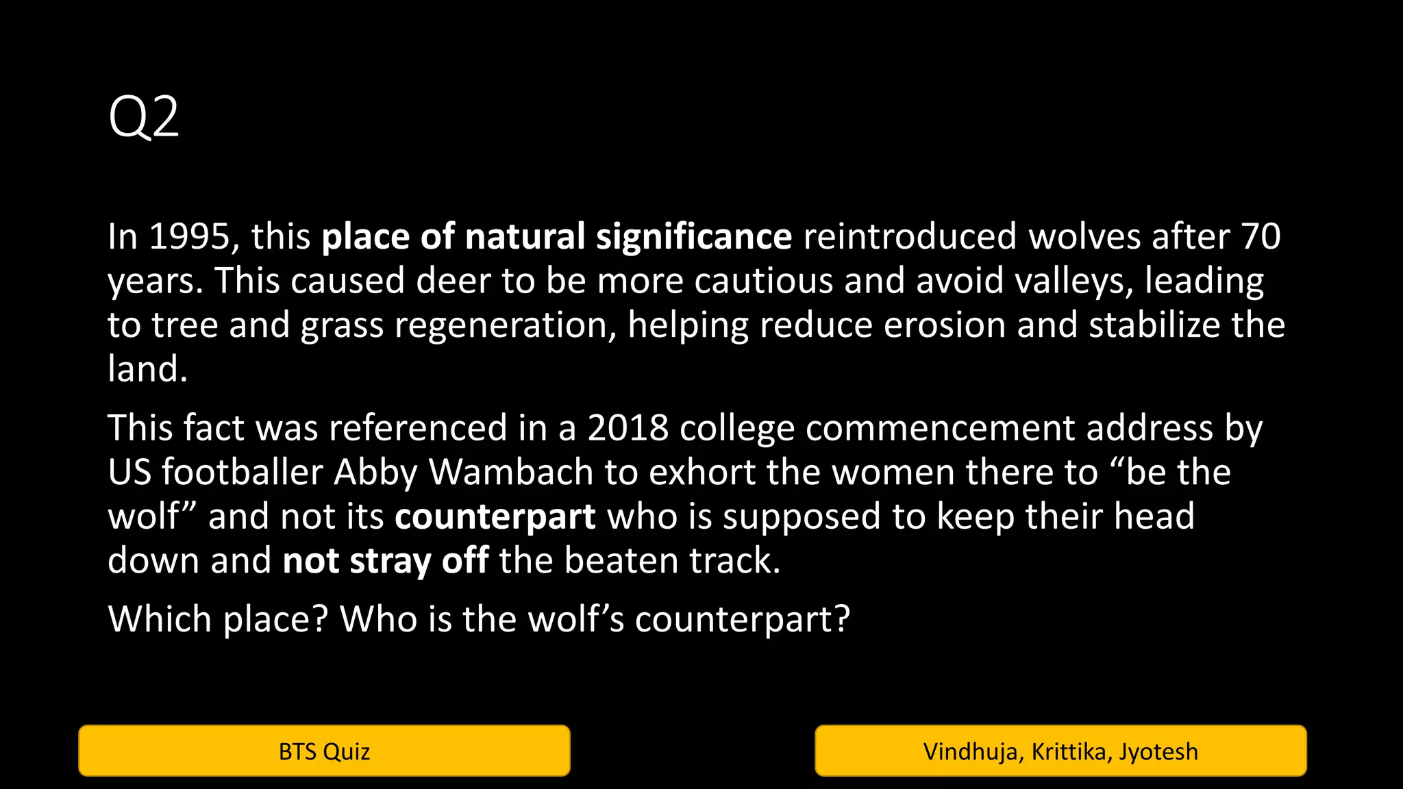 BTS Quiz Vindhuja, Krittika, Jyotesh
Q2
In 1995, this place of natural significance reintroduced wolves after 70
years. This caused deer to be more cautious and avoid valleys, leading
to tree and grass regeneration, helping reduce erosion and stabilize the
land.
This fact was referenced in a 2018 college commencement address by
US footballer Abby Wambach to exhort the women there to “be the
wolf” and not its counterpart who is supposed to keep their head
down and not stray off the beaten track.
Which place? Who is the wolf’s counterpart?
 