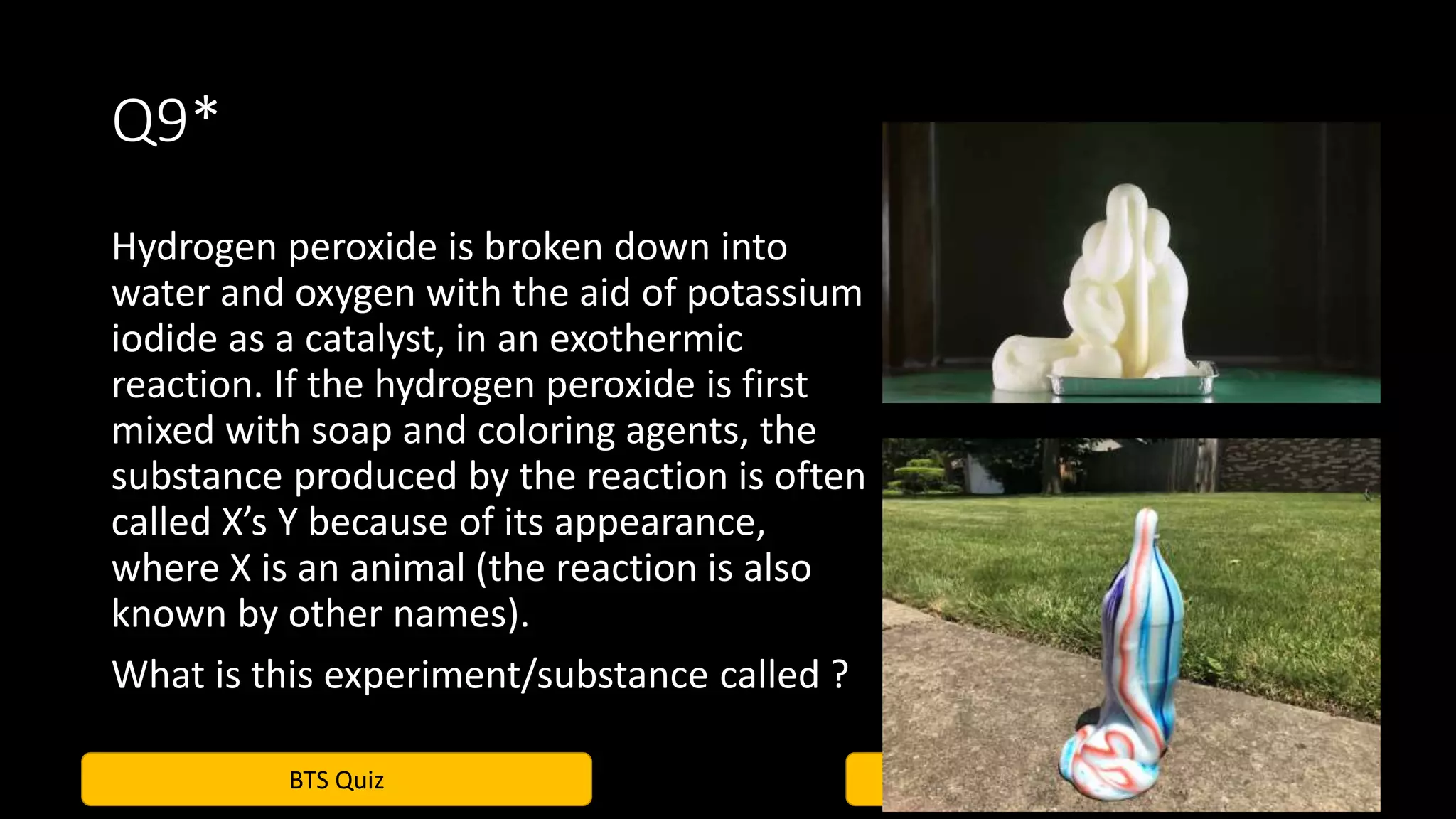 BTS Quiz Vindhuja, Krittika, Jyotesh
Q9*
Hydrogen peroxide is broken down into
water and oxygen with the aid of potassium
iodide as a catalyst, in an exothermic
reaction. If the hydrogen peroxide is first
mixed with soap and coloring agents, the
substance produced by the reaction is often
called X’s Y because of its appearance,
where X is an animal (the reaction is also
known by other names).
What is this experiment/substance called ?
 