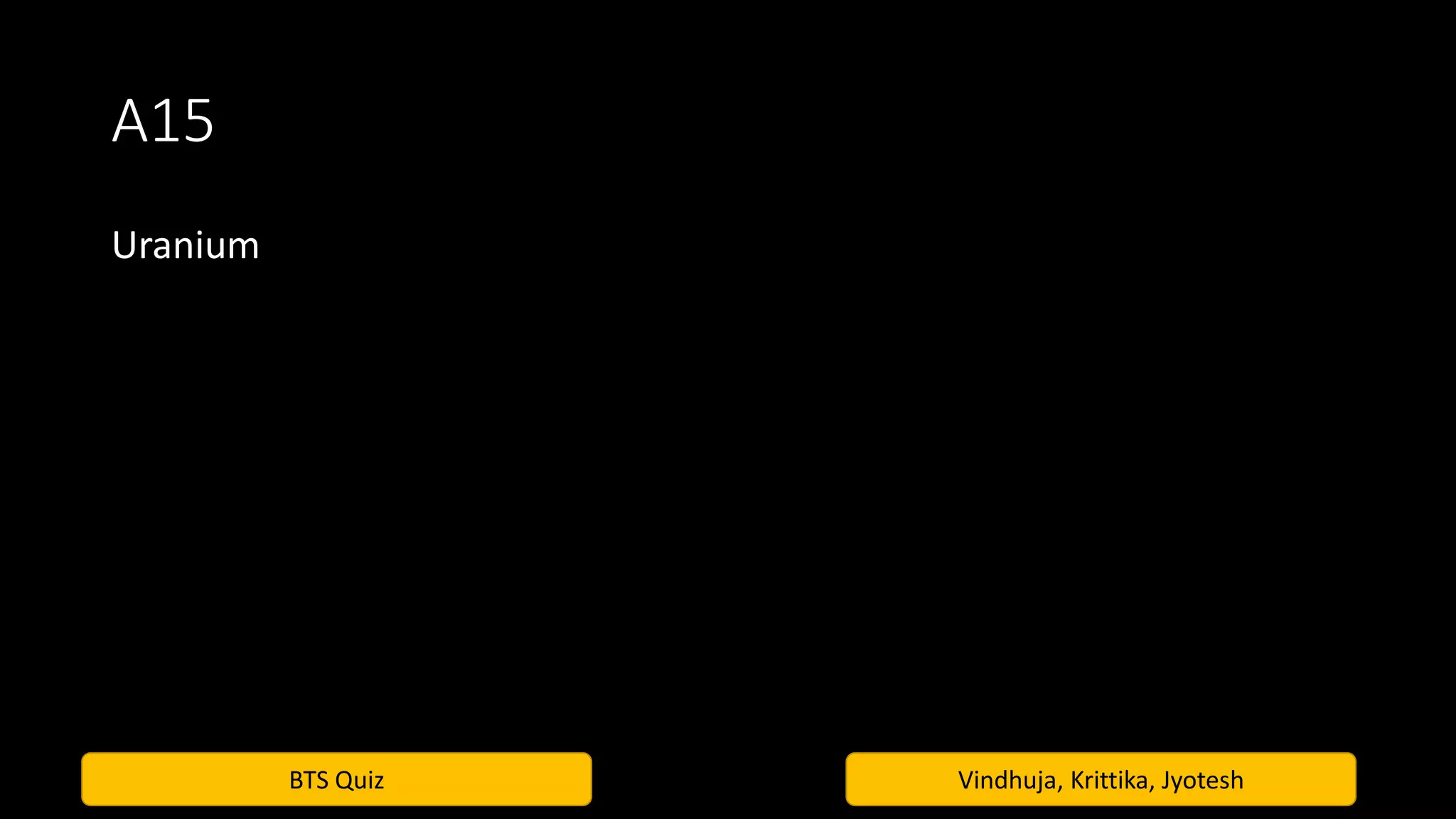 BTS Quiz Vindhuja, Krittika, Jyotesh
A15
Uranium
 