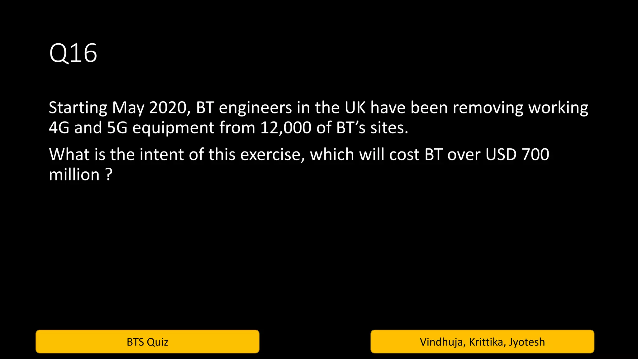 BTS Quiz Vindhuja, Krittika, Jyotesh
Q16
Starting May 2020, BT engineers in the UK have been removing working
4G and 5G equipment from 12,000 of BT’s sites.
What is the intent of this exercise, which will cost BT over USD 700
million ?
 