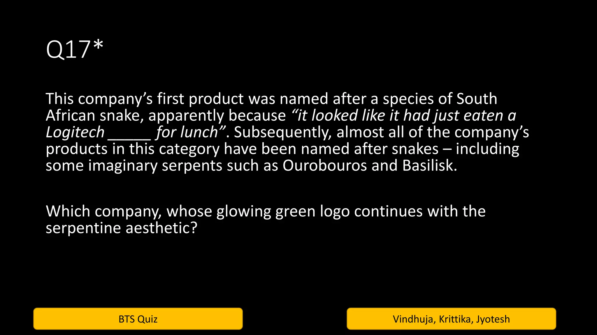 BTS Quiz Vindhuja, Krittika, Jyotesh
Q17*
This company’s first product was named after a species of South
African snake, apparently because “it looked like it had just eaten a
Logitech _____ for lunch”. Subsequently, almost all of the company’s
products in this category have been named after snakes – including
some imaginary serpents such as Ourobouros and Basilisk.
Which company, whose glowing green logo continues with the
serpentine aesthetic?
 