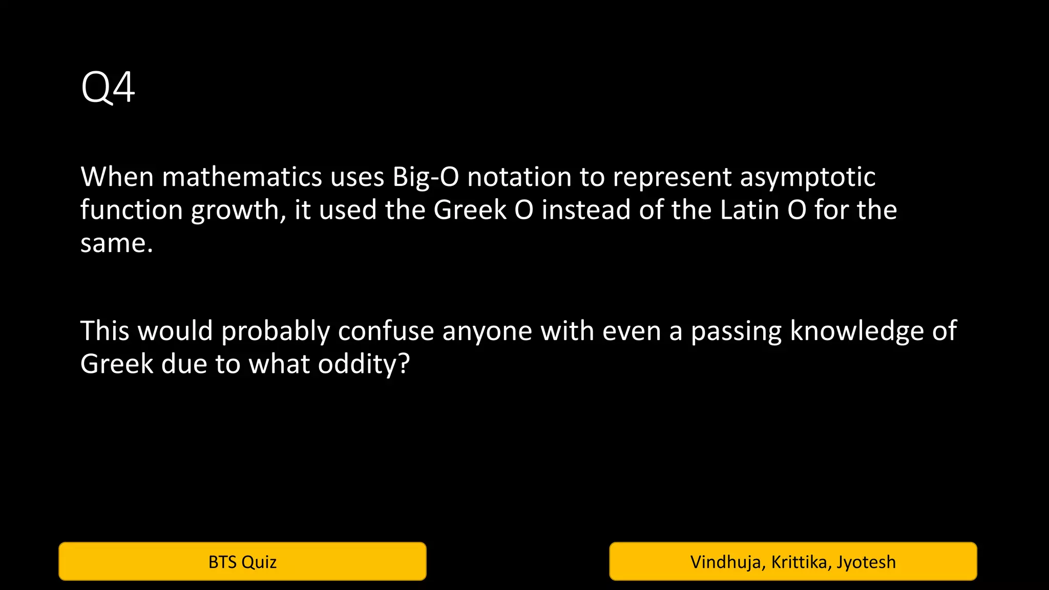 BTS Quiz Vindhuja, Krittika, Jyotesh
Q4
When mathematics uses Big-O notation to represent asymptotic
function growth, it used the Greek O instead of the Latin O for the
same.
This would probably confuse anyone with even a passing knowledge of
Greek due to what oddity?
 