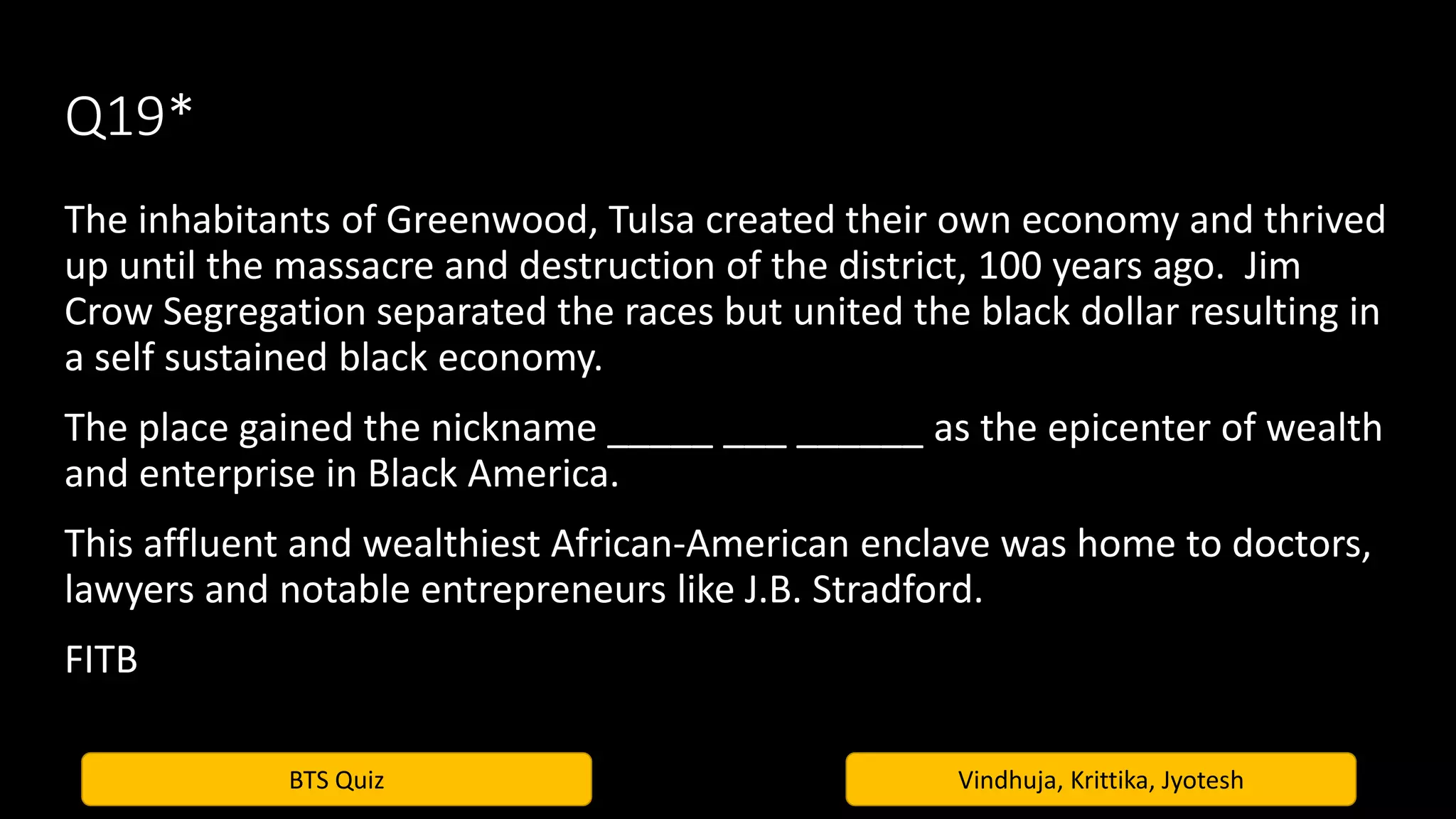 BTS Quiz Vindhuja, Krittika, Jyotesh
Q19*
The inhabitants of Greenwood, Tulsa created their own economy and thrived
up until the massacre and destruction of the district, 100 years ago. Jim
Crow Segregation separated the races but united the black dollar resulting in
a self sustained black economy.
The place gained the nickname _____ ___ ______ as the epicenter of wealth
and enterprise in Black America.
This affluent and wealthiest African-American enclave was home to doctors,
lawyers and notable entrepreneurs like J.B. Stradford.
FITB
 