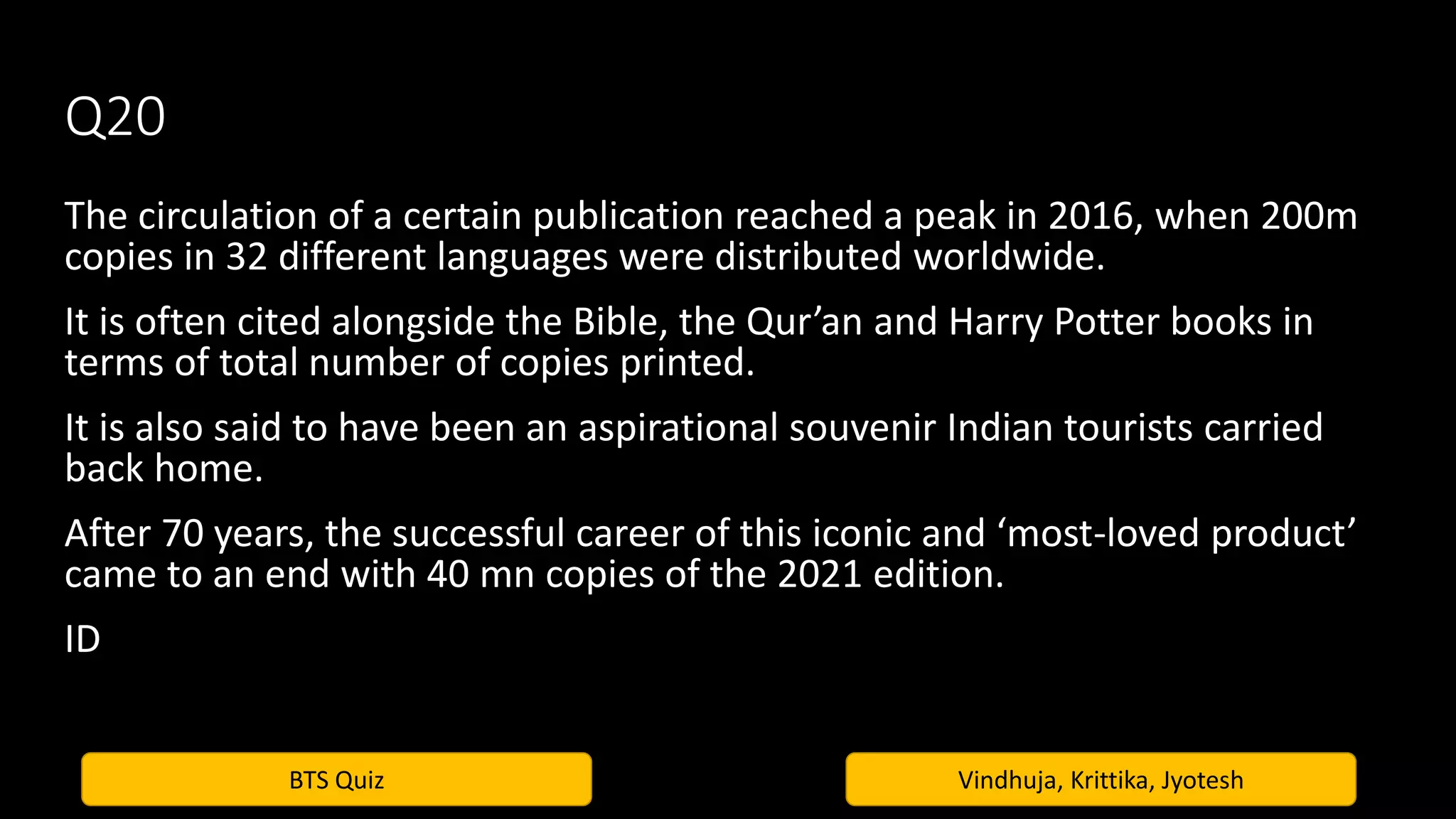 BTS Quiz Vindhuja, Krittika, Jyotesh
Q20
The circulation of a certain publication reached a peak in 2016, when 200m
copies in 32 different languages were distributed worldwide.
It is often cited alongside the Bible, the Qur’an and Harry Potter books in
terms of total number of copies printed.
It is also said to have been an aspirational souvenir Indian tourists carried
back home.
After 70 years, the successful career of this iconic and ‘most-loved product’
came to an end with 40 mn copies of the 2021 edition.
ID
 
