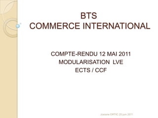 BTS COMMERCE INTERNATIONAL COMPTE-RENDU 12 MAI 2011 MODULARISATION  LVE ECTS / CCF Josiane ORTIC 20 juin 2011 