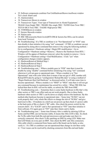 32. Software components combiner Fan UnitHardwareShown insoftware window
Tre’s clock Alarm card
33. Alarmswindow
34. Transceivers Shown in window
35. Transceivers Types Four type of Transceivers in Alcatel Equipment
TRAGE>Gsm Single TRE TRADE>Dcs single TRE TGT09>Gsm Twin TRE
TGT18>DCS Twin TRE TAGHE>High power TRE
36. VSWRShown in window
37. Sectors ShownIn window
38. Station units
39. BSC SBLs(security block levels)BTS OM & Sectors.Sec RSLs can be unlock
from local Terminal.
40. Troubleshooting If a TRE or combiner is in “Not Operational” or “FOS” state
then disable it then initialize it by using “init” command. If TRE or combiner can not
operational by doing above command then remove it by using the following method.
Go to configuration>>Hardware setting>>Begin HW modification. Go to
Configuration>>Hardware setting>>Remove. Remove the Hardware from BTS.
Window will be appear of Hardware removal, select the module to remove. Go to
Configuration>>Hardware setting>>End Modification. Click ”yes” when
configuration changes window appears.
41. HardwareRemoval Method Step:1
42. HardwareRemoval Step:2
43. HardwareRemoval Step:3
44. Troubleshooting cont.. When a module goes in “FOS” state then it must be
disable by using ”disable” command before initializing it by using “init” command
otherwise it will not goes to operational state. When a module is in “Not
Operational” state with color white then it means it has not got it’s RSL number still.
Reload BTS data by going to “configuration>Reload Bts data” or using a method of
“Begin Hardware then End Hardware” as discussed earlier. It will take some time to
become operational. When a module is in “MSD” or “MSA” state then it will not get
any command because its maintenance has seized for a while. When TRE RSL has
locked then then its RSL will not be stable, so unlock the TRE from OMC.
45. Troubleshooting cont.. Sometime there is some faulty hardware in Bts that’s why
other sectors or TRE’s can effect and can not work properly. Due to these faulty
hardware other sectors or TRE’s can be down so simply remove this hardware. By this
method other hardware become in operational state. Some time “SUMA” can not
work properly that’s why whole Bts effects so change the slot of “SUMA” and give
hard reset to Bts. If modules in a shelf can not powers up then check it’s power cable
at the back ports of Bts or check it “RI” cable. Also check the power switch for the
concern shelf. If a “EACB” card is Not operational or “FIT” state then initialize it
from software. If it again goes in “FIT” state then Alarm card is faulty.
46. Troubleshooting cont.. Some time Primary Abis is stable by showing LED on
Suma card but OML can not become stable, It means that Abis LED is fake. So check
the Tx/Rx cable from both Bts end and microwave end and make sure that it is
correctly connected. Also check Tx/Rx patching on DDF by using LED. Make sure
that LED blinks on every pair on DDF. Also check the BNC and Abis connectors.
Abis cable which is connected from Suma card to Bts board can be faulty so also
verify it. If a TRE or combiner can not operational than change its slot then verify
it. Vswr issues can be resolved by checking connectors from Bts end and feeder
 