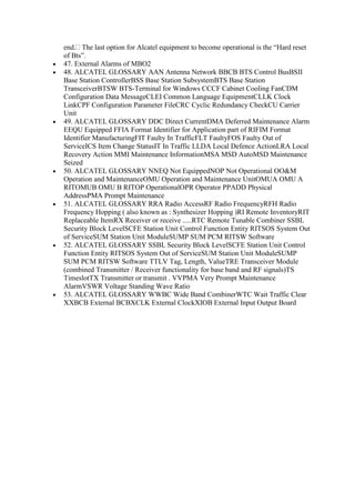 end. The last option for Alcatel equipment to become operational is the “Hard reset
of Bts”.
47. External Alarms of MBO2
48. ALCATEL GLOSSARY AAN Antenna Network BBCB BTS Control BusBSII
Base Station ControllerBSS Base Station SubsystemBTS Base Station
TransceiverBTSW BTS-Terminal for Windows CCCF Cabinet Cooling FanCDM
Configuration Data MessageCLEI Common Language EquipmentCLLK Clock
LinkCPF Configuration Parameter FileCRC Cyclic Redundancy CheckCU Carrier
Unit
49. ALCATEL GLOSSARY DDC Direct CurrentDMA Deferred Maintenance Alarm
EEQU Equipped FFIA Format Identifier for Application part of RIFIM Format
Identifier ManufacturingFIT Faulty In TrafficFLT FaultyFOS Faulty Out of
ServiceICS Item Change StatusIT In Traffic LLDA Local Defence ActionLRA Local
Recovery Action MMI Maintenance InformationMSA MSD AutoMSD Maintenance
Seized
50. ALCATEL GLOSSARY NNEQ Not EquippedNOP Not Operational OO&M
Operation and MaintenanceOMU Operation and Maintenance UnitOMUA OMU A
RITOMUB OMU B RITOP OperationalOPR Operator PPADD Physical
AddressPMA Prompt Maintenance
51. ALCATEL GLOSSARY RRA Radio AccessRF Radio FrequencyRFH Radio
Frequency Hopping ( also known as : Synthesizer Hopping )RI Remote InventoryRIT
Replaceable ItemRX Receiver or receive .....RTC Remote Tunable Combiner SSBL
Security Block LevelSCFE Station Unit Control Function Entity RITSOS System Out
of ServiceSUM Station Unit ModuleSUMP SUM PCM RITSW Software
52. ALCATEL GLOSSARY SSBL Security Block LevelSCFE Station Unit Control
Function Entity RITSOS System Out of ServiceSUM Station Unit ModuleSUMP
SUM PCM RITSW Software TTLV Tag, Length, ValueTRE Transceiver Module
(combined Transmitter / Receiver functionality for base band and RF signals)TS
TimeslotTX Transmitter or transmit . VVPMA Very Prompt Maintenance
AlarmVSWR Voltage Standing Wave Ratio
53. ALCATEL GLOSSARY WWBC Wide Band CombinerWTC Wait Traffic Clear
XXBCB External BCBXCLK External ClockXIOB External Input Output Board
 