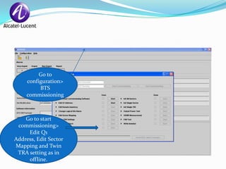 Go to
     configuration>
          BTS
     commissioning



    Go to start
 commissioning>
     Edit Q1
Address, Edit Sector
Mapping and Twin
 TRA setting as in
     offline.
 