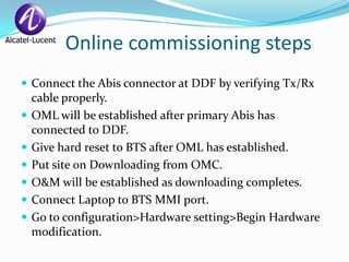 Online commissioning steps
 Connect the Abis connector at DDF by verifying Tx/Rx
    cable properly.
   OML will be established after primary Abis has
    connected to DDF.
   Give hard reset to BTS after OML has established.
   Put site on Downloading from OMC.
   O&M will be established as downloading completes.
   Connect Laptop to BTS MMI port.
   Go to configuration>Hardware setting>Begin Hardware
    modification.
 