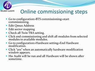 Online commissioning steps
 Go to configuration>BTS commissioning>start
    commissioning.
   Edit Qmux Address
   Edit sector mapping
   Check all Twin TRA setting.
   Click end commissioning and shift all modules from selected
    modules to available modules.
   Go to configuration>Hardware setting>End Hardware
    modification.
   Click “yes” when an automatically hardware modification
    window appears.
   Hw Audit will be run and all Hardware will be shown after
    sometime.
 