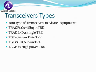 Transceivers Types
 Four type of Transceivers in Alcatel Equipment
 TRAGE>Gsm Single TRE
 TRADE>Dcs single TRE
 TGT09>Gsm Twin TRE
 TGT18>DCS Twin TRE
 TAGHE>High power TRE
 