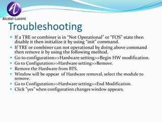 Troubleshooting
 If a TRE or combiner is in “Not Operational” or “FOS” state then
    disable it then initialize it by using “init” command.
   If TRE or combiner can not operational by doing above command
    then remove it by using the following method.
   Go to configuration>>Hardware setting>>Begin HW modification.
   Go to Configuration>>Hardware setting>>Remove.
   Remove the Hardware from BTS.
   Window will be appear of Hardware removal, select the module to
    remove.
   Go to Configuration>>Hardware setting>>End Modification.
   Click ”yes” when configuration changes window appears.
 