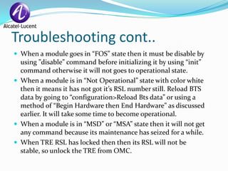 Troubleshooting cont..
 When a module goes in “FOS” state then it must be disable by
  using ”disable” command before initializing it by using “init”
  command otherwise it will not goes to operational state.
 When a module is in “Not Operational” state with color white
  then it means it has not got it’s RSL number still. Reload BTS
  data by going to “configuration>Reload Bts data” or using a
  method of “Begin Hardware then End Hardware” as discussed
  earlier. It will take some time to become operational.
 When a module is in “MSD” or “MSA” state then it will not get
  any command because its maintenance has seized for a while.
 When TRE RSL has locked then then its RSL will not be
  stable, so unlock the TRE from OMC.
 
