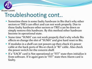 Troubleshooting cont..
 Sometime there is some faulty hardware in Bts that’s why other
  sectors or TRE’s can effect and can not work properly. Due to
  these faulty hardware other sectors or TRE’s can be down so
  simply remove this hardware. By this method other hardware
  become in operational state.
 Some time “SUMA” can not work properly that’s why whole Bts
  effects so change the slot of “SUMA” and give hard reset to Bts.
 If modules in a shelf can not powers up then check it’s power
  cable at the back ports of Bts or check it “RI” cable. Also check
  the power switch for the concern shelf.
 If a “EACB” card is Not operational or “FIT” state then initialize it
  from software. If it again goes in “FIT” state then Alarm card is
  faulty.
 