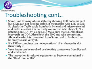 Troubleshooting cont..
 Some time Primary Abis is stable by showing LED on Suma card
  but OML can not become stable, It means that Abis LED is fake.
  So check the Tx/Rx cable from both Bts end and microwave end
  and make sure that it is correctly connected. Also check Tx/Rx
  patching on DDF by using LED. Make sure that LED blinks on
  every pair on DDF. Also check the BNC and Abis connectors.
  Abis cable which is connected from Suma card to Bts board can
  be faulty so also verify it.
 If a TRE or combiner can not operational than change its slot
  then verify it.
 Vswr issues can be resolved by checking connectors from Bts end
  and feeder end.
 The last option for Alcatel equipment to become operational is
  the “Hard reset of Bts”.
 