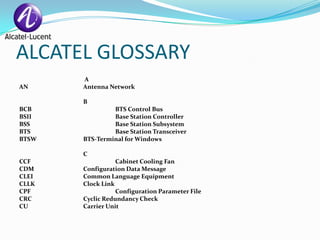 ALCATEL GLOSSARY
       A
AN     Antenna Network

       B
BCB             BTS Control Bus
BSII            Base Station Controller
BSS             Base Station Subsystem
BTS             Base Station Transceiver
BTSW   BTS-Terminal for Windows

       C
CCF               Cabinet Cooling Fan
CDM    Configuration Data Message
CLEI   Common Language Equipment
CLLK   Clock Link
CPF               Configuration Parameter File
CRC    Cyclic Redundancy Check
CU     Carrier Unit
 