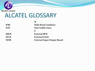 ALCATEL GLOSSARY
         W
WBC      Wide Band Combiner
WTC      Wait Traffic Clear
         X
XBCB     External BCB
XCLK     External Clock
XIOB     External Input Output Board
 